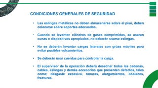 CONDICIONES GENERALES DE SEGURIDAD
• Las eslingas metálicas no deben almacenarse sobre el piso, deben
colocarse sobre soportes adecuados.
• Cuando se levanten cilindros de gases comprimidos, se usaran
cunas o dispositivos apropiados, no deberán usarse eslingas.
• No se deberán levantar cargas laterales con grúas móviles para
evitar posibles volcamientos.
• Se deberán usar cuerdas para controlar la carga.
• El supervisor de la operación deberá desechar todas las cadenas,
cables, eslingas y demás accesorios que presenten defectos, tales
como: desgaste excesivo, ranuras, alargamientos, dobleces,
fracturas.
 