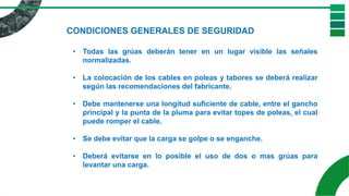 CONDICIONES GENERALES DE SEGURIDAD
• Todas las grúas deberán tener en un lugar visible las señales
normalizadas.
• La colocación de los cables en poleas y tabores se deberá realizar
según las recomendaciones del fabricante.
• Debe mantenerse una longitud suficiente de cable, entre el gancho
principal y la punta de la pluma para evitar topes de poleas, el cual
puede romper el cable.
• Se debe evitar que la carga se golpe o se enganche.
• Deberá evitarse en lo posible el uso de dos o mas grúas para
levantar una carga.
 