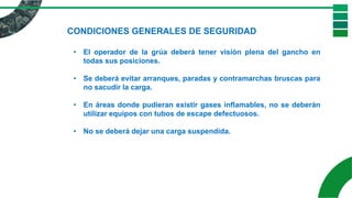 CONDICIONES GENERALES DE SEGURIDAD
• El operador de la grúa deberá tener visión plena del gancho en
todas sus posiciones.
• Se deberá evitar arranques, paradas y contramarchas bruscas para
no sacudir la carga.
• En áreas donde pudieran existir gases inflamables, no se deberán
utilizar equipos con tubos de escape defectuosos.
• No se deberá dejar una carga suspendida.
 