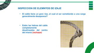 INSPECCION DE ELEMNTOS DE IZAJE
• El cable tiene un gran rizo, el cual al ser sometiendo a una carga
generalmente desaparece?
• Están las hebras del cable
completamente
desalineadas del centro
del mismo (rechazar)
 