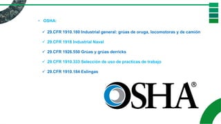 • OSHA:
✓ 29.CFR 1910.180 Industrial general: grúas de oruga, locomotoras y de camión
✓ 29.CFR 1918 Industrial Naval
✓ 29.CFR 1926.550 Grúas y grúas derricks
✓ 29.CFR 1910.333 Selección de uso de practicas de trabajo
✓ 29.CFR 1910.184 Eslingas
 