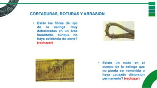 CORTADURAS, ROTURAS Y ABRASION
• Están las fibras del ojo
de la eslinga muy
deterioradas en un área
localizada, aunque no
haya evidencia de corte?
(rechazar)
• Existe un nudo en el
cuerpo de la eslinga que
no pueda ser removido o
haya causado distorsion
permanente? (rechazar)
 