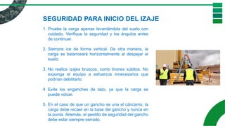 1. Pruebe la carga apenas levantándola del suelo con
cuidado. Verifique la seguridad y los ángulos antes
de continuar.
2. Siempre ice de forma vertical. De otra manera, la
carga se balanceará horizontalmente al despejar el
suelo.
3. No realice izajes bruscos, como tirones súbitos. No
exponga el equipo a esfuerzos innecesarios que
podrían debilitarlo.
4. Evite los enganches de lazo, ya que la carga se
puede volcar.
5. En el caso de que un gancho se una al cáncamo, la
carga debe recaer en la base del gancho y nunca en
la punta. Además, el pestillo de seguridad del gancho
debe estar siempre cerrado.
SEGURIDAD PARA INICIO DEL IZAJE
 
