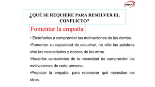 ¿QUÉ SE REQUIERE PARA RESOLVER EL
CONFLICTO?
Fomentar la empatía
• Enseñarles a comprender las motivaciones de los demás.
•Fomentar su capacidad de escuchar, no sólo las palabras
sino las necesidades y deseos de los otros.
•Hacerlos conscientes de la necesidad de comprender las
motivaciones de cada persona.
•Propiciar la empatía, para reconocer qué necesitan los
otros.
 