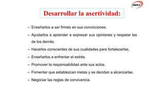 Desarrollar la asertividad:
– Enseñarlos a ser firmes en sus convicciones.
– Ayudarlos a aprender a expresar sus opiniones y respetar las
de los demás.
– Hacerlos conscientes de sus cualidades para fortalecerlas.
– Enseñarlos a enfrentar el estrés.
– Promover la responsabilidad ante sus actos.
– Fomentar que establezcan metas y se decidan a alcanzarlas.
– Negociar las reglas de convivencia.
 