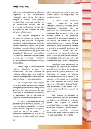 ICADE EDUCA PERÚ
13
incluya contenidos valiosos y útiles, que
respondan a los requerimientos
necesarios para formar de manera
integral al alumno, para preparar
profesionistas excelentes, acordes con
las necesidades sociales, que los
provean de herramientas valiosas para
la integración del individuo en forma
completa a la sociedad.
Una tercera perspectiva del
concepto de calidad se refiere a los
recursos y a los procesos. Un programa
de calidad será aquel que cuente con los
recursos necesarios y sobre todo que los
emplee de manera eficiente. Una buena
planta física, laboratorios, programas de
capacitación docente, un buen sistema
académico o administrativo, apropiadas
técnicas de enseñanza y suficiente
equipo son indispensables para el logro
de la calidad.
Desde luego, la calidad no puede
referirse solamente a estas tres
dimensiones, sino que depende de
múltiples factores que van a incidir de
manera directa para la obtención de una
buena calidad en nuestra educación.
La concepción de calidad acepta
como axiomático que estamos hablando
de algo especial. Podemos distinguir tres
variantes de este concepto: la idea
tradicional, la calidad como excelencia y
la satisfacción de un conjunto de
requisitos previamente establecidos.
La noción tradicional del termino
calidad implica distinción, elitismo y en
gran medida un concepto inaccesible
para la mayoría. Según este concepto no
puede ser juzgada ni medida y es
contrastada mediante un conjunto de
criterios. No se intenta definir la calidad
así concebida, simplemente se reconoce
cuando existe, sin ningún tipo de
cuestionamiento.
La calidad como excelencia
implica la superación de altos
estándares, está muy vinculada con la
concepción tradicional, pero se
identifican los componentes de la
excelencia. Esta involucra tanto a los
insumos como a los productos
(resultados). Una institución que atrae a
los mejores estudiantes, los mejores
profesores, los mejores recursos físicos y
tecnológicos, por si misma es de calidad,
es excelente y producirá graduados de
alta calidad. El énfasis de esta
concepción en los niveles de entrada y
salida constituye una medida absoluta
de la calidad, y la noción de centros de
excelencia se apoya en esta concepción.
La calidad como satisfacción de
un conjunto de requisitos se identifica
generalmente, con la de los productos
que superan el “control de calidad”. Los
contrastes se basan en criterios
alcanzables destinados a “rechazar” los
productos defectuosos, es el resultado
del control científico de calidad, pues
supone la conformación de acuerdo con
unos estándares, la cual implica que la
calidad mejora conforme se elevan los
estándares.
Esta manera de concebir la
calidad presupone que los estándares
son objetivos y estáticos, sin embargo
pueden ser sujetos a nuevas
negociaciones de acuerdo a los cambios
en las circunstancias. También implica
que existen cualidades comunes
susceptibles de ser medidas, analizadas
y evaluar su grado de desempeño.
 