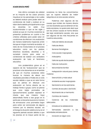 ICADE EDUCA PERÚ
14
Este último concepto de calidad
en la mayoría de los casos provoca
inquietud en los personajes a los cuales
se deberá evaluar para poder estar en
condiciones de medir y evaluar en su
labor diaria debido principalmente a que
los docentes no están muy
acostumbrados a que se les vigile y
evalué ya que en muchas ocasiones se
presentan problemas en cuanto a los
criterios utilizados para poder estar en
condiciones de efectuar una evaluación
de manera totalmente imparcial, amén
de que en ningún momento se evalúa al
resto de los involucrados en el proceso
educativo como son los padres,
directivos escolares, discentes y la
sociedad misma para estar en
condiciones de realizar una verdadera
evaluación de todo el fenómeno
educativo.
Una problemática grave en el
aspecto de las “evaluaciones” que se
practican a los docentes es en el sentido
de que en muchas ocasiones estos
buscan la manera de elevar sus
resultados parciales o finales de un ciclo
escolar debido a que es en esta forma
que se piensa en efectuar una
evaluación en forma directa de su
trabajo frente a grupo, como se piensa
que unos bajos promedios de
aprovechamiento pueden expresar el
interés que ese maestro haya
desarrollado frente a ese grupo en lo
particular, el docente buscara la manera
de enmascarar unos promedios bajos
para evitar ser sancionado de alguna
manera por la directiva escolar, sin
embargo la situación saldrá a la luz en el
siguiente periodo escolar debido a que
los jóvenes en la mayor parte de las
ocasiones no tiene los conocimientos
que se supone debería de haber
adquirido en el ciclo escolar anterior.
Podemos citar algunas de las
causas que inciden de manera directa
con los resultados que se obtienen en las
aulas escolares, no quiere esto decir que
son las únicas causas en forma directa
del bajo rendimiento escolar, sino que
son algunas de las más frecuentes en
nuestros educandos.
• Falta de hábitos de estudio
• Falta de afecto
• Barreras Psicológicas
• Ciclo escolar inapropiado
• Indisciplina
• Falta de ayuda de los padres
• Falta de motivación
• Mal ambiente familiar
• Indisposición natural para ciertas
materias
• Desnutrición y mala salud
• Ambiente escolar inapropiado
• Nerviosismo en los exámenes
• Cambio de escuela o domicilio
• Nacimiento de un hermanito
• Cambios de maestro
• Carencia de los materiales
adecuados
• Entrada en la adolescencia
• Demasiada atención a las
actividades extraescolares
• Iniciación en algún vicio
 