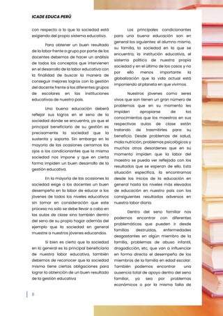 ICADE EDUCA PERÚ
8
con respecto a lo que la sociedad está
exigiendo del propio sistema educativo.
Para obtener un buen resultado
de la labor frente a grupo por parte de los
docentes debemos de hacer un análisis
de todos los conceptos que intervienen
en el desarrollo de la labor educativa con
la finalidad de buscar la manera de
conseguir mejores logros con la gestión
del docente frente a los diferentes grupos
de escolares en las instituciones
educativas de nuestro país.
Una buena educación deberá
reflejar sus logros en el seno de la
sociedad donde se encuentra, ya que el
principal beneficiario de su gestión es
precisamente la sociedad que la
sustenta y soporta. Sin embargo en la
mayoría de las ocasiones cerramos los
ojos a los condicionantes que la misma
sociedad nos impone y que en cierta
forma impiden un buen desarrollo de la
gestión educativa.
En la mayoría de las ocasiones la
sociedad exige a los docentes un buen
desempeño en la labor de educar a los
jóvenes de todos los niveles educativos
sin tomar en consideración que este
proceso no solo se debe llevar a cabo en
las aulas de clase sino también dentro
del seno de su propio hogar además del
ejemplo que la sociedad en general
muestre a nuestros jóvenes educandos.
Si bien es cierto que la sociedad
en lo general es la principal beneficiaria
de nuestra labor educativa, también
debemos de reconocer que la sociedad
misma tiene ciertas obligaciones para
lograr la obtención de un buen resultado
de la gestión educativa
Los principales condicionantes
para una buena educación son en
general los siguientes: el alumno mismo,
su familia, la sociedad en la que se
encuentra, la institución educativa, el
sistema político de nuestra propia
sociedad y en el último de los casos y no
por ello menos importante la
globalización que la vida actual está
imponiendo al planeta en que vivimos.
Nuestros jóvenes como seres
vivos que son tienen un gran número de
problemas que en su momento les
impiden apropiarse de los
conocimientos que los maestros en sus
respectivas aulas de clase están
tratando de trasmitirles para su
beneficio. Desde problemas de salud,
mala nutrición, problemas psicológicos y
muchos otros desordenes que en su
momento impiden que la labor del
maestro se pueda ver reflejada con los
resultados que se esperan de ello. Esta
situación específica, la encontramos
desde los inicios de la educación en
general hasta los niveles más elevados
de educación en nuestro país con los
consiguientes resultados adversos en
nuestra labor diaria.
Dentro del seno familiar nos
podemos encontrar con diferentes
problemáticas que pueden ir desde
familias destruidas, enfermedades
desgastantes en algún miembro de la
familia, problemas de abuso infantil,
drogadicción, etc, que van a influenciar
en forma directa el desempeño de los
miembros de la familia en edad escolar.
También podemos encontrar una
ausencia total de apoyo dentro del seno
familiar, ya sea por problemas
económicos o por la misma falta de
 