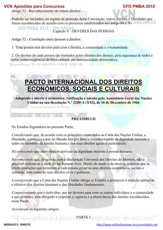 VCN Apostilas para Concursos CFO PMBA 2012
MODULO 5 - DIREITO http://www.velhochiconews.no.comunidades.net
Artigo 31 - Reconhecimento de outros direitos
Poderão ser incluídos, no regime de proteção desta Convenção, outros direitos e liberdades que
forem reconhecidos de acordo com os processos estabelecidos nos artigo 69 e 70.
Capítulo V - DEVERES DAS PESSOAS
Artigo 32 - Correlação entre deveres e direitos
1. Toda pessoa tem deveres para com a família, a comunidade e a humanidade.
2. Os direitos de cada pessoa são limitados pelos direitos dos demais, pela segurança de todos e
pelas justas exigências do bem comum, em uma sociedade democrática.
PACTO INTERNACIONAL DOS DIREITOS
ECONÓMICOS, SOCIAIS E CULTURAIS
Adoptado e aberto à assinatura, ratificação e adesão pela Assembleia Geral das Nações
Unidas na sua Resolução N.º 2200-A (XXI), de 16 de Dezembro de 1966
PREÂMBULO
Os Estados-Signatários no presente Pacto,
Considerando que, de acordo com os princípios enunciados na Carta das Nações Unidas, a
liberdade, a justiça e a paz no Mundo têm por base o reconhecimento da dignidade inerente a
todos os membros da família humana e dos seus direitos iguais e inalienáveis.
Reconhecendo que estes direitos derivam da dignidade inerente à pessoa humana.
Reconhecendo que, de acordo com a Declaração Universal dos Direitos do Homem, não é
possível realizar-se o ideal do ser humano livre, liberto do medo e da miséria, a menos que se
criem condições que permitam a cada pessoa gozar os seus direitos económicos, sociais e
culturais, bem como os seus direitos civis e políticos,
Considerando que a Carta das Nações Unidas obriga os Estados a promover o respeito universal
e efectivo dos direitos humanos e das liberdades fundamentais.
Compreendendo que o indivíduo, por ter deveres para com os outros indivíduos e a comunidade
a que pertence, está obrigado a respeitar a vigência e a observância dos direitos reconhecidos
neste Pacto,
Acordaram os seguintes artigos:
PARTE I
 
