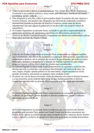 VCN Apostilas para Concursos CFO PMBA 2012
MODULO 5 - DIREITO http://www.velhochiconews.no.comunidades.net
Artigo 1.º
1. Todos os povos têm o direito à autodeterminação. Em virtude deste direito estabelecem
livremente a sua condição política e, desse modo, providenciam o seu desenvolvimento
económico, social e cultural.
2. Para atingirem os seus fins, todos os povos podem dispor livremente das suas riquezas e
recursos naturais, sem prejuízo das obrigações que derivam da cooperação económica
internacional baseada no princípio de benefício recíproco, assim como do direito
internacional. Em caso algum se poderá privar um povo dos seus próprios meios de
subsistência.
3. Os Estados-Signatários no presente Pacto, incluindo os que têm a responsabilidade de
administrar territórios não autónomos e territórios em fideicomisso, promoverão o
exercício do direito à autodeterminação e respeitarão este direito em conformidade com as
disposições da Carta das Nações Unidas.
PARTE II
Artigo 2.º
1. Cada um dos Estados-Signatários no presente Pacto compromete-se a adoptar medidas,
seja isoladamente, seja através da assistência e cooperação internacionais, especialmente
económicas e técnicas, até ao máximo dos recursos de que disponha, por todos os meios
adequados, inclusive e em particular a adopção de medidas legislativas, para atingir
progressivamente a plena efectividade dos direitos aqui reconhecidos.
2. Os Estados-Signatários no presente Pacto comprometem-se a garantir o exercício dos
direitos que nele se enunciam, sem qualquer discriminação, por motivos de raça, cor,
sexo, língua, religião, opinião política ou de outra índole, origem nacional ou social,
posição económica, nascimento ou qualquer outra condição social.
3. Os países em vias de desenvolvimento, tendo devidamente em conta os direitos humanos
e a sua economia social, poderão determinar em que medida garantirão os direitos
económicos reconhecidos no presente Pacto a pessoas que não sejam seus nacionais.
Artigo 3.º
Os Estados-Signatários no presente Pacto comprometem-se a assegurar que homens e
mulheres, de igual modo, gozem de todos os direitos económicos, sociais e culturais
enunciados no presente Pacto.
Artigo 4.º
Os Estados-Signatários no presente Pacto reconhecem que, no exercício dos direitos
garantidos pelo presente Pacto poderá um Estado limitar tais direitos unicamente nos
termos da lei, apenas na medida em que sejam compatíveis com a natureza desses direitos
e com o objectivo exclusivo de promover o bem-estar geral numa sociedade democrática.
Artigo 5.º
 