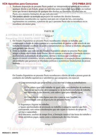 VCN Apostilas para Concursos CFO PMBA 2012
MODULO 5 - DIREITO http://www.velhochiconews.no.comunidades.net
1. Nenhuma disposição do presente Pacto poderá ser interpretada no sentido de reconhecer
qualquer direito a um Estado, grupo ou indivíduo para empreender actividades ou realizar
actos que levem à destruição de qualquer dos direitos ou liberdades reconhecidos no
Pacto, ou a maiores limitações do que nele previsto.
2. Não poderá admitir-se restrição ou prejuízo de nenhum dos direitos humanos
fundamentais reconhecidos ou vigentes num país em virtude de leis, convenções,
regulamentos ou costumes, a pretexto de que o presente Pacto não os reconhece ou os
reconhece em menor grau.
PARTE III
Artigo 6.º
1. Os Estados-Signatários no presente Pacto reconhecem o direito ao trabalho, que
compreende o direito de toda a pessoa ter a oportunidade de ganhar a vida através de um
trabalho livremente escolhido ou aceite e comprometem-se a tomar as medidas adequadas
para garantir este direito.
2. Entre as medidas que cada um dos Estados-Signatários adopta no presente Pacto para
atingir a plena efectividade deste direito, deverá constar a orientação e formação técnico-
profissionais, a preparação de programas, normas e técnicas que conduzam ao
desenvolvimento económico, social e cultural permanente e a ocupação plena e produtiva,
em condições que garantam as liberdades políticas e económicas fundamentais da pessoa
humana.
Artigo 7.º
Os Estados-Signatários no presente Pacto reconhecem o direito de toda a pessoa gozar de
condições de trabalho equitativas e satisfatórias que assegurem, em especial:
a) Uma remuneração que proporcione como mínimo a todos os trabalhadores:
i) Um salário igual pelo trabalho de igual valor, sem distinções de nenhuma
espécie; em particular, deve assegurar-se às mulheres condições de trabalho
não inferiores às dos homens, com salário igual para trabalho igual;
ii) Condições de vida dignas para eles e para as suas famílias, em
conformidade com as disposições do presente Pacto.
b) Segurança e higiene no trabalho;
c) Iguais oportunidades de promoção no trabalho à categoria superior que lhes
corresponda, sem outras considerações que não sejam os factores de tempo de
serviço e capacidade;
d) O descanso, usufruir do tempo livre, a limitação razoável das horas de trabalho e
férias periódicas pagas, assim como a remuneração dos dias feriados.
Artigo 8.º
 