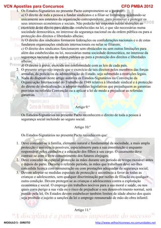 VCN Apostilas para Concursos CFO PMBA 2012
MODULO 5 - DIREITO http://www.velhochiconews.no.comunidades.net
1. Os Estados-Signatários no presente Pacto comprometem-se a garantir:
a) O direito de toda a pessoa a fundar sindicatos e a filiar-se livremente sujeitando-se
unicamente aos estatutos da organização correspondente, para promover e proteger os
seus interesses económicos e sociais. Não poderão ser impostas outras restrições ao
exercício deste direito para além das estabelecidas na lei, e que são necessárias numa
sociedade democrática, no interesse da segurança nacional ou da ordem pública ou para a
protecção dos direitos e liberdades alheias;
b) O direito dos sindicatos formarem federações ou confederações nacionais e o de estas
fundarem organizações sindicais internacionais ou nelas se filiarem;
c) O direito dos sindicatos funcionarem sem obstáculos ou sem outras limitações para
além das estabelecidas na lei, necessárias numa sociedade democrática, no interesse da
segurança nacional ou da ordem pública ou para a protecção dos direitos e liberdades
alheias;
d) O direito à greve, exercido em conformidade com as leis de cada país.
2. O presente artigo não impede que o exercício de tais direitos pelos membros das forças
armadas, da polícia ou da administração do Estado, seja submetido a restrições legais.
3. Nada do disposto neste artigo autoriza os Estados-Signatários na Convenção da
Organização Internacional do Trabalho de 1948 relativa à liberdade sindical e à protecção
do direito de sindicalização, a adoptar medidas legislativas que prejudiquem as garantias
previstas na referida Convenção ou a aplicar a lei de modo a prejudicar as referidas
garantias.
Artigo 9.º
Os Estados-Signatários no presente Pacto reconhecem o direito de toda a pessoa à
segurança social incluindo ao seguro social.
Artigo 10.º
Os Estados-Signatários no presente Pacto reconhecem que:
1. Deve conceder-se à família, elemento natural e fundamental da sociedade, a mais ampla
protecção e assistência possíveis, especialmente para a sua constituição e enquanto
responsável pelos cuidados e a educação dos filhos a seu cargo. O casamento deve
contrair-se com o livre consentimento dos futuros cônjuges;
2. Deve conceder-se especial protecção às mães durante um período de tempo razoável antes
e depois do parto. Durante o referido período, às mães que trabalham deve ser-lhes
concedida licença com remuneração ou com prestações adequadas da segurança social;
3. Devem adoptar-se medidas especiais de protecção e assistência a favor de todas as
crianças e adolescentes, sem qualquer discriminação por razões de filiação ou qualquer
outra condição. Devem proteger-se as crianças e adolescentes contra a exploração
económica e social. O emprego em trabalhos nocivos para a sua moral e saúde, ou nos
quais corra perigo a sua vida ou o risco de prejudicar o seu desenvolvimento normal, será
punido pela lei. Os Estados devem estabelecer também limites de idade abaixo dos quais
seja proibido e sujeito a sanções da lei o emprego remunerado de mão-de-obra infantil.
Artigo 11.º
 