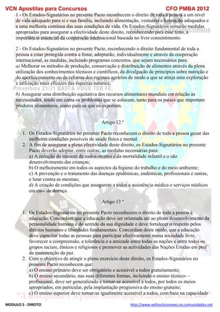 VCN Apostilas para Concursos CFO PMBA 2012
MODULO 5 - DIREITO http://www.velhochiconews.no.comunidades.net
1 - Os Estados-Signatários no presente Pacto reconhecem o direito de toda a pessoa a um nível
de vida adequado para si e sua família, incluindo alimentação, vestuário e habitação adequados e
a uma melhoria contínua das suas condições de vida. Os Estados-Signatários tomarão medidas
apropriadas para assegurar a efectividade deste direito, reconhecendo para esse feito, a
importância essencial da cooperação internacional baseada no livre consentimento.
2 - Os Estados-Signatários no presente Pacto, reconhecendo o direito fundamental de toda a
pessoa a estar protegida contra a fome, adoptarão, individualmente e através da cooperação
internacional, as medidas, incluindo programas concretos, que sejam necessários para:
a) Melhorar os métodos de produção, conservação e distribuição de alimentos através da plena
utilização dos conhecimentos técnicos e científicos, da divulgação de princípios sobre nutrição e
do aperfeiçoamento ou da reforma dos regimes agrários de modo a que se atinja uma exploração
e utilização mais eficazes das riquezas naturais;
b) Assegurar uma distribuição equitativa dos recursos alimentares mundiais em relação às
necessidades, tendo em conta os problemas que se colocam, tanto para os países que importam
produtos alimentares, como para os que os exportam.
Artigo 12.º
1. Os Estados-Signatários no presente Pacto reconhecem o direito de toda a pessoa gozar das
melhores condições possíveis de saúde física e mental.
2. A fim de assegurar a plena efectividade deste direito, os Estados-Signatários no presente
Pacto deverão adoptar, entre outras, as medidas necessárias para:
a) A redução do número de nados-mortos e da mortalidade infantil e o são
desenvolvimento das crianças;
b) O melhoramento em todos os aspectos da higiene do trabalho e do meio ambiente;
c) A prevenção e o tratamento das doenças epidémicas, endémicas, profissionais e outras,
e lutar contra as mesmas;
d) A criação de condições que assegurem a todos a assistência médica e serviços médicos
em caso de doença.
Artigo 13.º
1. Os Estados-Signatários no presente Pacto reconhecem o direito de toda a pessoa à
educação. Concordam que a educação deve ser orientada até ao pleno desenvolvimento da
personalidade humana e do sentido da sua dignidade e deve fortalecer o respeito pelos
direitos humanos e liberdades fundamentais. Concordam deste modo, que a educação
deve capacitar todas as pessoas para participar efectivamente numa sociedade livre,
favorecer a compreensão, a tolerância e a amizade entre todas as nações e entre todos os
grupos raciais, étnicos e religiosos e promover as actividades das Nações Unidas em prol
da manutenção da paz.
2. Com o objectivo de atingir o pleno exercício deste direito, os Estados-Signatários no
presente Pacto reconhecem que:
a) O ensino primário deve ser obrigatório e acessível a todos gratuitamente;
b) O ensino secundário, nas suas diferentes formas, incluindo o ensino técnico- -
profissional, deve ser generalizado e tornar-se acessível a todos, por todos os meios
apropriados, em particular, pela implantação progressiva do ensino gratuito;
c) O ensino superior deve tornar-se igualmente acessível a todos, com base na capacidade
 
