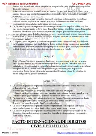 VCN Apostilas para Concursos CFO PMBA 2012
MODULO 5 - DIREITO http://www.velhochiconews.no.comunidades.net
de cada um, por todos os meios apropriados, em particular, pela implantação progressiva
do ensino gratuito;
d) Deve fomentar-se ou intensificar-se, na medida do possível, a educação básica para
aquelas pessoas que não tenham recebido ou terminado o ciclo completo de instrução
primária;
e) Deve prosseguir-se activamente o desenvolvimento do sistema escolar em todos os
ciclos de ensino, implantar um sistema adequado de bolsas de estudo e melhorar
continuamente as condições materiais do corpo docente.
3. Os Estados-Signatários no presente Pacto comprometem-se a respeitar a liberdade dos
pais ou dos tutores legais, se for o caso, de escolher para os seus filhos ou pupilos escolas
diferentes das criadas pelas autoridades públicas, sempre que aquelas satisfaçam as
normas mínimas que o Estado estabeleça ou aprove em matéria de ensino, e permitam que
os seus filhos ou pupilos recebam a educação religiosa ou moral de acordo com as suas
próprias convicções.
4. O disposto neste artigo não poderá ser interpretado como uma restrição à liberdade dos
particulares e entidades para estabelecer e dirigir instituições de ensino, com a condição
de respeitar os princípios enunciados no parágrafo 1 e desde que a educação dada nessas
instituições se ajuste às normas mínimas estabelecidas pelo Estado.
Artigo 14.º
Todo o Estado-Signatário no presente Pacto que, no momento de se tornar parte, não
tenha podido instituir no seu território metropolitano ou noutros territórios sob a sua
jurisdição, a obrigatoriedade e gratuitidade do ensino primário, compromete-se a elaborar
e adoptar, no prazo de dois anos, um plano de acção detalhado para a aplicação
progressiva, dentro de um número de anos razoável fixado no plano, do princípio do
ensino obrigatório e gratuito para todos.
Artigo 15.º
1. Os Estados-Signatários no presente Pacto reconhecem o direito de toda a pessoa a:
a) Participar na vida cultural;
b) Gozar dos benefícios do progresso científico e das suas aplicações;
c) Beneficiar da protecção dos interesses morais e materiais que lhe correspondem em
virtude de produções científicas, literárias ou artísticas de que seja autora.
2. Para assegurar o pleno exercício deste direito, os Estados-Signatários no presente Pacto
deverão adoptar entre outras medidas, as necessárias para a conservação,
desenvolvimento e divulgação da ciência e da cultura.
3. Os Estados-Signatários no presente Pacto comprometem-se a respeitar a liberdade
indispensável para a investigação científica e para a actividade criadora.
4. Os Estados-Signatários no presente Pacto reconhecem os benefícios que derivam do
fomento e desenvolvimento da cooperação e das relações internacionais em questões
científicas e culturais.
PACTO INTERNACIONAL DE DIREITOS
CIVIS E POLÍTICOS
 