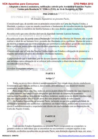 VCN Apostilas para Concursos CFO PMBA 2012
MODULO 5 - DIREITO http://www.velhochiconews.no.comunidades.net
Adoptado e aberto à assinatura, ratificação e adesão pela Assembleia Geral das Nações
Unidas pela Resolução N.º 2200-A (XXI), de 16 de Dezembro de 1966
PREÂMBULO
Os Estados-Signatários no presente Pacto,
Considerando que, de acordo com os princípios enunciados na Carta das Nações Unidas, a
liberdade, a justiça e a paz no mundo constituem o fundamento do reconhecimento da dignidade
inerente a todos os membros da família humana e dos seus direitos iguais e inalienáveis.
Reconhecendo que estes direitos derivam da dignidade inerente à pessoa humana,
Reconhecendo que, de acordo com a Declaração Universal dos Direitos do Homem, não se pode
realizar o ideal do ser humano livre, gozando das liberdades civis e políticas, libertos do terror e
da miséria, a menos que se criem condições que permitam a cada pessoa gozar dos seus direitos
civis e políticos, assim como dos seus direitos económicos, sociais e culturais,
Considerando que a Carta das Nações Unidas impõe aos Estados a obrigação de promover o
respeito universal e efectivo dos direitos e liberdades humanos,
Compreendendo que o indivíduo, por ter deveres quanto aos outros indivíduos e à comunidade a
que pertence, tem a obrigação de se esforçar pela consecução e observância dos direitos
reconhecidos neste Pacto,
Acordam os seguintes artigos:
PARTE I
Artigo 1.º
1. Todos os povos têm o direito à autodeterminação. Em virtude deste direito estabelecem
livremente a sua condição política e, desse modo, providenciam o seu desenvolvimento
económico, social e cultural.
2. Para atingirem os seus fins, todos os povos podem dispor livremente das suas riquezas e
recursos naturais, sem prejuízo das obrigações que derivam da cooperação económica
internacional baseada no princípio de benefício recíproco, assim como do direito internacional.
Em caso algum poderá privar-se um povo dos seus próprios meios de subsistência.
3. Os Estados-Signatários no presente Pacto, incluindo os que têm a responsabilidade de
administrar territórios não autónomos e territórios em fideicomisso, promoverão o exercício do
direito à autodeterminação e respeitarão este direito em conformidade com as disposições da
Carta das Nações Unidas.
PARTE II
Artigo 2.º
1. Cada um dos Estados-Signatários no presente Pacto compromete-se a respeitar e a
garantir a todos os indivíduos que se encontrem no seu território e estejam sujeitos à sua
jurisdição, os direitos reconhecidos no presente Pacto, sem distinção alguma de raça, cor, sexo,
 