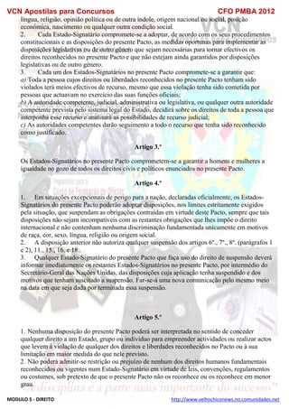 VCN Apostilas para Concursos CFO PMBA 2012
MODULO 5 - DIREITO http://www.velhochiconews.no.comunidades.net
língua, religião, opinião política ou de outra índole, origem nacional ou social, posição
económica, nascimento ou qualquer outra condição social.
2. Cada Estado-Signatário compromete-se a adoptar, de acordo com os seus procedimentos
constitucionais e as disposições do presente Pacto, as medidas oportunas para implementar as
disposições legislativas ou de outro género que sejam necessárias para tornar efectivos os
direitos reconhecidos no presente Pacto e que não estejam ainda garantidos por disposições
legislativas ou de outro género.
3. Cada um dos Estados-Signatários no presente Pacto compromete-se a garantir que:
a) Toda a pessoa cujos direitos ou liberdades reconhecidos no presente Pacto tenham sido
violados terá meios efectivos de recurso, mesmo que essa violação tenha sido cometida por
pessoas que actuavam no exercício das suas funções oficiais;
b) A autoridade competente, judicial, administrativa ou legislativa, ou qualquer outra autoridade
competente prevista pelo sistema legal do Estado, decidirá sobre os direitos de toda a pessoa que
interponha esse recurso e analisará as possibilidades de recurso judicial;
c) As autoridades competentes darão seguimento a todo o recurso que tenha sido reconhecido
como justificado.
Artigo 3.º
Os Estados-Signatários no presente Pacto comprometem-se a garantir a homens e mulheres a
igualdade no gozo de todos os direitos civis e políticos enunciados no presente Pacto.
Artigo 4.º
1. Em situações excepcionais de perigo para a nação, declaradas oficialmente, os Estados-
Signatários do presente Pacto poderão adoptar disposições, nos limites estritamente exigidos
pela situação, que suspendam as obrigações contraídas em virtude deste Pacto, sempre que tais
disposições não sejam incompatíveis com as restantes obrigações que lhes impôe o direito
internacional e não contenham nenhuma discriminação fundamentada unicamente em motivos
de raça, cor, sexo, língua, religião ou origem social.
2. A disposição anterior não autoriza qualquer suspensão dos artigos 6º., 7º., 8º. (parágrafos 1
e 2), 11., 15., 16. e 18..
3. Qualquer Estado-Signatário do presente Pacto que faça uso do direito de suspensão deverá
informar imediatamente os restantes Estados-Signatários no presente Pacto, por intermédio do
Secretário-Geral das Nações Unidas, das disposições cuja aplicação tenha suspendido e dos
motivos que tenham suscitado a suspensão. Far-se-á uma nova comunicação pelo mesmo meio
na data em que seja dada por terminada essa suspensão.
Artigo 5.º
1. Nenhuma disposição do presente Pacto poderá ser interpretada no sentido de conceder
qualquer direito a um Estado, grupo ou indivíduo para empreender actividades ou realizar actos
que levem à violação de qualquer dos direitos e liberdades reconhecidos no Pacto ou à sua
limitação em maior medida do que nele previsto.
2. Não poderá admitir-se restrição ou prejuízo de nenhum dos direitos humanos fundamentais
reconhecidos ou vigentes num Estado-Signatário em virtude de leis, convenções, regulamentos
ou costumes, sob pretexto de que o presente Pacto não os reconhece ou os reconhece em menor
grau.
 