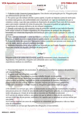 VCN Apostilas para Concursos CFO PMBA 2012
MODULO 5 - DIREITO http://www.velhochiconews.no.comunidades.net
PARTE III
Artigo 6.º
1. O direito à vida é inerente à pessoa humana. Este direito está protegido por lei. Ninguém pode
ser arbitrariamente privado da vida.
2. Nos países que não tenham abolido a pena capital, só pode ser imposta a pena de morte para
os crimes mais graves, em conformidade com a legislação em vigor no momento em que se
cometeu o crime, e que não seja contrária às disposições do presente Pacto nem da Convenção
para a prevenção e punição do crime de genocídio. Esta pena só poderá ser aplicada em
cumprimento de sentença definitiva de um tribunal competente.
3. Quando a privação da vida constituir crime de genocídio entende-se que nada do disposto
neste artigo eximirá os Estados-Signatários do cumprimento de qualquer das obrigações
assumidas em virtude das disposições da Convenção para a prevenção e punição do crime de
genocídio.
4. Toda a pessoa condenada à morte terá direito a solicitar o indulto ou a comutação da pena. A
amnistia, o indulto ou a comutação da pena capital poderão ser concedidos em todos os casos.
5. A pena de morte não poderá ser imposta por crimes cometidos por pessoas com menos de 18
anos de idade, nem se aplicará a mulheres grávidas.
6. Nenhuma disposição deste artigo poderá ser invocada por um Estado-Signatário no presente
Pacto para retardar ou impedir a abolição da pena capital.
Artigo 7.º
Ninguém poderá ser submetido a torturas, penas ou tratamentos cruéis, desumanos ou
degradantes. Em particular, ninguém será submetido sem o seu livre consentimento a
experiências médicas ou científicas.
Artigo 8.º
1. Ninguém será mantido em escravatura. A escravatura e o tráfico de escravos são proibidos
sob todas as formas.
2. Ninguém pode ser submetido a servidão.
3. a) Ninguém será constrangido a executar trabalho forçado ou obrigatório;
b) A alínea anterior não poderá ser interpretada no sentido de proibir, em países em que certos
crimes podem ser punidos com pena de prisão acompanhada de trabalhos forçados, o
cumprimento de uma pena de trabalhos forçados imposta por um tribunal competente;
c) Não será considerado trabalho forçado ou obrigatório para efeitos deste parágrafo:
i) Os trabalhos ou serviços que, salvo os mencionados na alínea b), são normalmente exigidos a
uma pessoa presa em virtude de uma decisão judicial legalmente aplicada, ou a uma pessoa que
tendo sido presa em virtude de tal decisão se encontre em liberdade condicional;
ii) O serviço de carácter militar e, nos países em que se admite a objecção de consciência, o
serviço cívico que devem prestar, conforme a lei, aqueles que se oponham ao serviço militar por
esta razão;
iii) O serviço imposto em casos de emergência ou calamidade que ameacem a vida ou o bem-
estar da comunidade;
iv) O trabalho ou serviço que faça parte das obrigações cívicas normais.
 