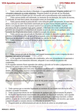 VCN Apostilas para Concursos CFO PMBA 2012
MODULO 5 - DIREITO http://www.velhochiconews.no.comunidades.net
Artigo 9.º
1. Todo o indivíduo tem direito à liberdade e à segurança pessoais. Ninguém poderá ser
submetido a detenção ou prisão arbitrárias. Ninguém poderá ser privado da sua liberdade,
excepto pelos motivos fixados por lei e de acordo com os procedimentos nela estabelecidos.
2. Toda a pessoa detida será informada, no momento da sua detenção, das razões da mesma,
e notificada, no mais breve prazo, da acusação contra ela formulada.
3. Toda a pessoa detida ou presa devido a uma infracção penal será presente, no mais breve
prazo, a um juiz ou outro funcionário autorizado por lei para exercer funções judiciais, e terá
direito a ser julgada dentro de um prazo razoável ou a ser posta em liberdade. A prisão
preventiva não deve constituir regra geral, contudo, a liberdade deve estar condicionada por
garantias que assegurem a comparência do acusado no acto de juízo ou em qualquer outro
momento das diligências processuais, ou para a execução da sentença.
4. Toda a pessoa que seja privada de liberdade em virtude de detenção ou prisão tem direito
a recorrer a um tribunal, a fim de que este se pronuncie, com a brevidade possível, sobre a
legalidade da sua prisão e ordene a sua liberdade, se a prisão for ilegal.
5. Toda a pessoa que tenha sido detida ou presa ilegalmente tem o direito a obter uma
indemnização.
Artigo 10.º
1. Toda a pessoa privada de liberdade será tratada humanamente e com o respeito devido à
dignidade inerente ao ser humano.
2. a) Os arguidos ficam separados dos condenados, salvo em circunstâncias excepcionais e
serão submetidos a um tratamento diferente, adequado à sua condição de pessoas não
condenadas;
b) Os arguidos menores ficam separados dos adultos e deverão ser levados a julgamento nos
tribunais de justiça com a maior brevidade possível.
3. O regime penitenciário terá como finalidade o melhoramento e a readaptação social dos
detidos. Os delinquentes menores estarão separados dos adultos e serão submetidos a um
tratamento adequado à sua idade e condição jurídica.
Artigo 11.º
Ninguém será encarcerado pelo simples facto de não poder cumprir uma obrigação contratual.
Artigo 12.º
1. Toda a pessoa que se encontre legalmente no território de um Estado terá direito de nele
circular e aí residir livremente.
2. Toda a pessoa terá direito de sair livremente de qualquer país, inclusivamente do próprio.
3. Os direitos anteriormente mencionados não poderão ser objecto de restrições, salvo quando
estas estejam previstas na lei e sejam necessárias para proteger a segurança nacional, a ordem
pública, a saúde ou a moral públicas, bem como os direitos e liberdades de terceiros, que sejam
compatíveis com os restantes direitos reconhecidos no presente Pacto.
4. Ninguém pode ser arbitrariamente privado do direito de entrar no seu próprio país.
 