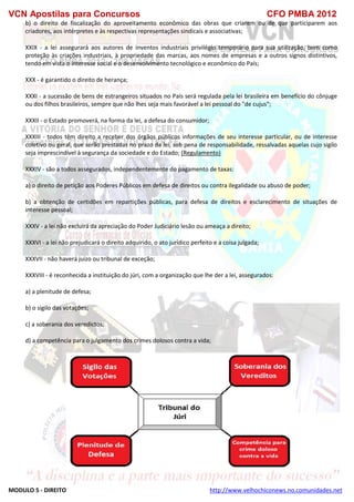 VCN Apostilas para Concursos CFO PMBA 2012
MODULO 5 - DIREITO http://www.velhochiconews.no.comunidades.net
b) o direito de fiscalização do aproveitamento econômico das obras que criarem ou de que participarem aos
criadores, aos intérpretes e às respectivas representações sindicais e associativas;
XXIX - a lei assegurará aos autores de inventos industriais privilégio temporário para sua utilização, bem como
proteção às criações industriais, à propriedade das marcas, aos nomes de empresas e a outros signos distintivos,
tendo em vista o interesse social e o desenvolvimento tecnológico e econômico do País;
XXX - é garantido o direito de herança;
XXXI - a sucessão de bens de estrangeiros situados no País será regulada pela lei brasileira em benefício do cônjuge
ou dos filhos brasileiros, sempre que não lhes seja mais favorável a lei pessoal do "de cujus";
XXXII - o Estado promoverá, na forma da lei, a defesa do consumidor;
XXXIII - todos têm direito a receber dos órgãos públicos informações de seu interesse particular, ou de interesse
coletivo ou geral, que serão prestadas no prazo da lei, sob pena de responsabilidade, ressalvadas aquelas cujo sigilo
seja imprescindível à segurança da sociedade e do Estado; (Regulamento)
XXXIV - são a todos assegurados, independentemente do pagamento de taxas:
a) o direito de petição aos Poderes Públicos em defesa de direitos ou contra ilegalidade ou abuso de poder;
b) a obtenção de certidões em repartições públicas, para defesa de direitos e esclarecimento de situações de
interesse pessoal;
XXXV - a lei não excluirá da apreciação do Poder Judiciário lesão ou ameaça a direito;
XXXVI - a lei não prejudicará o direito adquirido, o ato jurídico perfeito e a coisa julgada;
XXXVII - não haverá juízo ou tribunal de exceção;
XXXVIII - é reconhecida a instituição do júri, com a organização que lhe der a lei, assegurados:
a) a plenitude de defesa;
b) o sigilo das votações;
c) a soberania dos veredictos;
d) a competência para o julgamento dos crimes dolosos contra a vida;
 