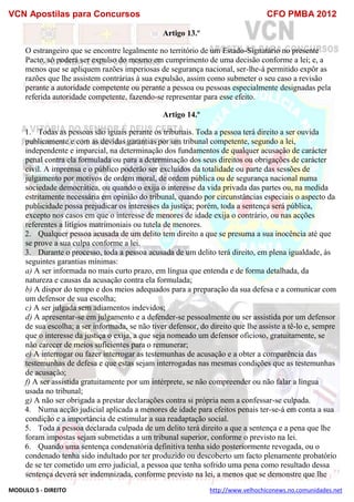 VCN Apostilas para Concursos CFO PMBA 2012
MODULO 5 - DIREITO http://www.velhochiconews.no.comunidades.net
Artigo 13.º
O estrangeiro que se encontre legalmente no território de um Estado-Signatário no presente
Pacto, só poderá ser expulso do mesmo em cumprimento de uma decisão conforme a lei; e, a
menos que se apliquem razões imperiosas de segurança nacional, ser-lhe-á permitido expôr as
razões que lhe assistem contrárias à sua expulsão, assim como submeter o seu caso a revisão
perante a autoridade competente ou perante a pessoa ou pessoas especialmente designadas pela
referida autoridade competente, fazendo-se representar para esse efeito.
Artigo 14.º
1. Todas as pessoas são iguais perante os tribunais. Toda a pessoa terá direito a ser ouvida
publicamente e com as devidas garantias por um tribunal competente, segundo a lei,
independente e imparcial, na determinação dos fundamentos de qualquer acusação de carácter
penal contra ela formulada ou para a determinação dos seus direitos ou obrigações de carácter
civil. A imprensa e o público poderão ser excluídos da totalidade ou parte das sessões de
julgamento por motivos de ordem moral, de ordem pública ou de segurança nacional numa
sociedade democrática, ou quando o exija o interesse da vida privada das partes ou, na medida
estritamente necessária em opinião do tribunal, quando por circunstâncias especiais o aspecto da
publicidade possa prejudicar os interesses da justiça; porém, toda a sentença será pública,
excepto nos casos em que o interesse de menores de idade exija o contrário, ou nas acções
referentes a litígios matrimoniais ou tutela de menores.
2. Qualquer pessoa acusada de um delito tem direito a que se presuma a sua inocência até que
se prove a sua culpa conforme a lei.
3. Durante o processo, toda a pessoa acusada de um delito terá direito, em plena igualdade, às
seguintes garantias mínimas:
a) A ser informada no mais curto prazo, em língua que entenda e de forma detalhada, da
natureza e causas da acusação contra ela formulada;
b) A dispor do tempo e dos meios adequados para a preparação da sua defesa e a comunicar com
um defensor de sua escolha;
c) A ser julgada sem adiamentos indevidos;
d) A apresentar-se em julgamento e a defender-se pessoalmente ou ser assistida por um defensor
de sua escolha; a ser informada, se não tiver defensor, do direito que lhe assiste a tê-lo e, sempre
que o interesse da justiça o exija, a que seja nomeado um defensor oficioso, gratuitamente, se
não carecer de meios suficientes para o remunerar;
e) A interrogar ou fazer interrogar as testemunhas de acusação e a obter a comparência das
testemunhas de defesa e que estas sejam interrogadas nas mesmas condições que as testemunhas
de acusação;
f) A ser assistida gratuitamente por um intérprete, se não compreender ou não falar a língua
usada no tribunal;
g) A não ser obrigada a prestar declarações contra si própria nem a confessar-se culpada.
4. Numa acção judicial aplicada a menores de idade para efeitos penais ter-se-á em conta a sua
condição e a importância de estimular a sua readaptação social.
5. Toda a pessoa declarada culpada de um delito terá direito a que a sentença e a pena que lhe
foram impostas sejam submetidas a um tribunal superior, conforme o previsto na lei.
6. Quando uma sentença condenatória definitiva tenha sido posteriormente revogada, ou o
condenado tenha sido indultado por ter produzido ou descoberto um facto plenamente probatório
de se ter cometido um erro judicial, a pessoa que tenha sofrido uma pena como resultado dessa
sentença deverá ser indemnizada, conforme previsto na lei, a menos que se demonstre que lhe
 