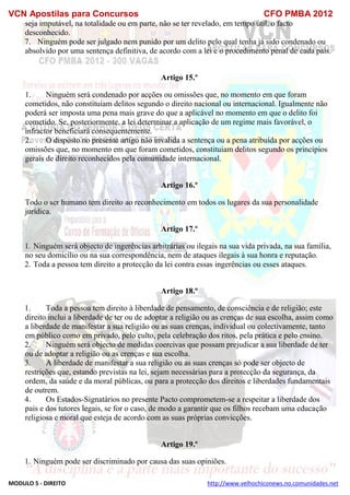 VCN Apostilas para Concursos CFO PMBA 2012
MODULO 5 - DIREITO http://www.velhochiconews.no.comunidades.net
seja imputável, na totalidade ou em parte, não se ter revelado, em tempo útil, o facto
desconhecido.
7. Ninguém pode ser julgado nem punido por um delito pelo qual tenha já sido condenado ou
absolvido por uma sentença definitiva, de acordo com a lei e o procedimento penal de cada país.
Artigo 15.º
1. Ninguém será condenado por acções ou omissões que, no momento em que foram
cometidos, não constituiam delitos segundo o direito nacional ou internacional. Igualmente não
poderá ser imposta uma pena mais grave do que a aplicável no momento em que o delito foi
cometido. Se, posteriormente, a lei determinar a aplicação de um regime mais favorável, o
infractor beneficiará consequentemente.
2. O disposto no presente artigo não invalida a sentença ou a pena atribuída por acções ou
omissões que, no momento em que foram cometidos, constituiam delitos segundo os princípios
gerais de direito reconhecidos pela comunidade internacional.
Artigo 16.º
Todo o ser humano tem direito ao reconhecimento em todos os lugares da sua personalidade
jurídica.
Artigo 17.º
1. Ninguém será objecto de ingerências arbitrárias ou ilegais na sua vida privada, na sua família,
no seu domicílio ou na sua correspondência, nem de ataques ilegais à sua honra e reputação.
2. Toda a pessoa tem direito a protecção da lei contra essas ingerências ou esses ataques.
Artigo 18.º
1. Toda a pessoa tem direito à liberdade de pensamento, de consciência e de religião; este
direito inclui a liberdade de ter ou de adoptar a religião ou as crenças de sua escolha, assim como
a liberdade de manifestar a sua religião ou as suas crenças, individual ou colectivamente, tanto
em público como em privado, pelo culto, pela celebração dos ritos, pela prática e pelo ensino.
2. Ninguém será objecto de medidas coercivas que possam prejudicar a sua liberdade de ter
ou de adoptar a religião ou as crenças e sua escolha.
3. A liberdade de manifestar a sua religião ou as suas crenças só pode ser objecto de
restrições que, estando previstas na lei, sejam necessárias para a protecção da segurança, da
ordem, da saúde e da moral públicas, ou para a protecção dos direitos e liberdades fundamentais
de outrem.
4. Os Estados-Signatários no presente Pacto comprometem-se a respeitar a liberdade dos
pais e dos tutores legais, se for o caso, de modo a garantir que os filhos recebam uma educação
religiosa e moral que esteja de acordo com as suas próprias convicções.
Artigo 19.º
1. Ninguém pode ser discriminado por causa das suas opiniões.
 