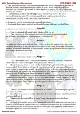 VCN Apostilas para Concursos CFO PMBA 2012
MODULO 5 - DIREITO http://www.velhochiconews.no.comunidades.net
2. Toda a pessoa tem direito à liberdade de expressão; este direito compreende a liberdade de
procurar, receber e divulgar informações e ideias de toda a índole sem consideração de
fronteiras, seja oralmente, por escrito, de forma impressa ou artística, ou por qualquer outro
processo que escolher.
3. O exercício do direito previsto no parágrafo 2 deste artigo implica deveres e
responsabilidades especiais. Por conseguinte, pode estar sujeito a certas restrições,
expressamente previstas na lei, e que sejam necessárias para:
a) Assegurar o respeito pelos direitos e a reputação de outrem;
b) A protecção da segurança nacional, a ordem pública ou a saúde ou a moral públicas.
Artigo 20.º
1. Toda a propaganda a favor da guerra estará proibida por lei.
2. Toda a apologia ao ódio nacional, racial ou religioso que constitua incitação à
discriminação, à hostilidade ou à violência estará proibida por lei.
Artigo 21.º
É reconhecido o direito de reunião pacífica. O exercício deste direito só pode ser objecto de
restrições, previstas na lei, necessárias numa sociedade democrática, no interesse da segurança
nacional, da segurança pública ou da ordem pública ou para proteger a saúde e a moral públicas
ou os direitos e liberdades de outrem.
Artigo 22.º
1. Toda a pessoa tem direito a associar-se livremente com outras, incluindo o direito de
fundar sindicatos e filiar-se neles para protecção dos seus interesses.
2. O exercício deste direito só pode ser objecto de restrições, previstas na lei, necessárias
numa sociedade democrática, no interesse da segurança nacional, da segurança pública ou da
ordem pública ou para proteger a saúde e a moral públicas ou os direitos e liberdades de outrem.
O presente artigo não impedirá que sejam impostas restrições legais ao exercício deste direito
quando se tratar de membros das forças armadas e da polícia.
3. Nenhuma disposição deste artigo autoriza que os Estados-Signatários na Convenção da
Organização Internacional do Trabalho de 1948, relativa à liberdade sindical e à protecção do
direito de sindicalização, adoptem medidas legislativas que possam prejudicar as garantias nela
previstas nem a aplicar a lei de maneira que possa prejudicar essas garantias.
Artigo 23.º
1. A família é o elemento natural e fundamental da sociedade e tem direito à protecção da
sociedade e do Estado.
2. Reconhece-se o direito do homem e da mulher de contrair matrimónio e constituir família,
a partir da idade núbil.
3. O casamento não pode celebrar-se sem o livre e pleno consentimento dos futuros
cônjuges.
4. Os Estados-Signatários no presente Pacto tomarão as medidas adequadas para assegurar a
igualdade de direitos e de responsabilidades de ambos os cônjuges quanto ao casamento, durante
o casamento e em caso de dissolução. No caso de dissolução, serão adoptadas disposições que
assegurem a protecção necessária aos filhos.
 