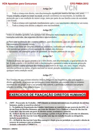 VCN Apostilas para Concursos CFO PMBA 2012
MODULO 5 - DIREITO http://www.velhochiconews.no.comunidades.net
Artigo 24.º
1. Toda a criança tem direito, sem discriminação alguma por motivos de raça, cor, sexo,
língua, religião, origem nacional ou social, posição económica ou nascimento, às medidas de
protecção que a sua condição de menor exige, tanto por parte da sua família como da sociedade
e do Estado.
2. Toda a criança será registada imediatamente após o seu nascimento e deverá ter um nome.
3. Toda a criança tem direito a adquirir uma nacionalidade.
Artigo 25.º
Todos os cidadãos gozarão, sem qualquer das distinções mencionadas no artigo 2.º, e sem
restrições indevidas, dos seguintes direitos e oportunidades:
a) Participar na direcção dos assuntos públicos, quer directamente, quer por intermédio de
representantes livremente eleitos;
b) Votar e ser eleito em eleições periódicas, autênticas, realizadas por sufrágio universal, por
voto secreto que garanta a livre expressão da vontade dos eleitores;
c) Ter acesso, em condições gerais de igualdade, às funções públicas do seu país.
Artigo 26.º
Todas as pessoas são iguais perante a lei e têm direito, sem discriminação, a igual protecção da
lei. A este respeito, a lei proibirá toda a discriminação e garantirá a todas as pessoas protecção
igual e efectiva contra qualquer discriminação por motivos de raça, cor, sexo, língua, religião,
opiniões políticas ou outras, origem nacional ou social, posição económica, nascimento ou
qualquer outra condição social.
Artigo 27.º
Nos Estados em que existam minorias étnicas, religiosas ou linguísticas, não será negado o
direito que assiste às pessoas que pertençam a essas minorias, em conjunto com os restantes
membros do seu grupo, a ter a sua própria vida cultural, a professar e praticar a sua própria
religião e a utilizar a sua própria língua.
EXERCICIOS DE FIXAÇAÇÃO DIREITOS HUMANOS
1 . (MPT - Procurador do Trabalho - 2007) Quanto ao sistema interamericano de proteção dos direitos
humanos, analise as assertivas abaixo:
I. - No âmbito da Organização dos Estados Americanos, ao contrário do que ocorre no da ONU, só
há um Pacto de Direitos Humanos, que trata dos Direitos Civis e Políticos, o Pacto de São José da
Costa Rica, não havendo um pacto de direitos sociais, econômicos e culturais.
II. - O Pacto de São José da Costa Rica restringe a prisão civil por dívidas ao devedor de alimentos.
III. - O Pacto de São José da Costa Rica proíbe todo tipo de trabalho forçado ou obrigatório,
inclusive ao presidiário.
IV. - O Pacto de São José da Costa Rica consagra o duplo grau de jurisdição ao garantir o direito de
recorrer de sentença a juiz ou tribunal.
Assinale a alternativa CORRETA:
 