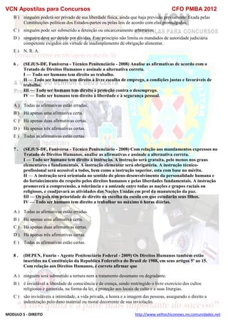 VCN Apostilas para Concursos CFO PMBA 2012
MODULO 5 - DIREITO http://www.velhochiconews.no.comunidades.net
B ) ninguém poderá ser privado de sua liberdade física, ainda que haja previsão previamente fixada pelas
Constituições políticas dos Estados-partes ou pelas leis de acordo com elas promulgadas.
C ) ninguém pode ser submetido a detenção ou encarceramento arbitrários.
D ) ninguém deve ser detido por dívidas. Este princípio não limita os mandados de autoridade judiciária
competente exigidos em virtude de inadimplemento de obrigação alimentar.
E ) N. R. A.
6 . (SEJUS-DF, Funiversa - Técnico Penitenciário - 2008) Analise as afirmativas de acordo com o
Tratado de Direitos Humanos e assinale a alternativa correta.
I — Todo ser humano tem direito ao trabalho.
II — Todo ser humano tem direito à livre escolha de emprego, a condições justas e favoráveis de
trabalho.
III — Todo ser humano tem direito à proteção contra o desemprego.
IV — Todo ser humano tem direito à liberdade e à segurança pessoal.
A ) Todas as afirmativas estão erradas.
B ) Há apenas uma afirmativa certa.
C ) Há apenas duas afirmativas certas.
D ) Há apenas três afirmativas certas.
E ) Todas as afirmativas estão certas.
7 . (SEJUS-DF, Funiversa - Técnico Penitenciário - 2008) Com relação aos mandamentos expressos no
Tratado de Direitos Humanos, analise as afirmativas e assinale a alternativa correta.
I — Todo ser humano tem direito à instrução. A instrução será gratuita, pelo menos nos graus
elementares e fundamentais. A instrução elementar será obrigatória. A instrução técnico-
profissional será acessível a todos, bem como a instrução superior, esta com base no mérito.
II — A instrução será orientada no sentido do pleno desenvolvimento da personalidade humana e
do fortalecimento do respeito pelos direitos humanos e pelas liberdades fundamentais. A instrução
promoverá a compreensão, a tolerância e a amizade entre todas as nações e grupos raciais ou
religiosos, e coadjuvará as atividades das Nações Unidas em prol da manutenção da paz.
III — Os pais têm prioridade de direito na escolha da escola em que estudarão seus filhos.
IV — Todo ser humano tem direito a trabalhar no máximo 6 horas diárias.
A ) Todas as afirmativas estão erradas.
B ) Há apenas uma afirmativa certa.
C ) Há apenas duas afirmativas certas.
D ) Há apenas três afirmativas certas.
E ) Todas as afirmativas estão certas.
8 . (DEPEN, Funrio - Agente Penitenciário Federal - 2009) Os Direitos Humanos também estão
inseridos na Constituição da Republica Federativa do Brasil de 1988, em seus artigos 5º ao 15.
Com relação aos Direitos Humanos, é correto afirmar que
A ) ninguém será submetido a tortura nem a tratamento desumano ou degradante.
B ) é inviolável a liberdade de consciência e de crença, sendo restringido o livre exercício dos cultos
religiosos e garantida, na forma da lei, a proteção aos locais de culto e a suas liturgias.
C ) são invioláveis a intimidade, a vida privada, a honra e a imagem das pessoas, assegurado o direito a
indenização pelo dano material ou moral decorrente de sua inviolação.
 