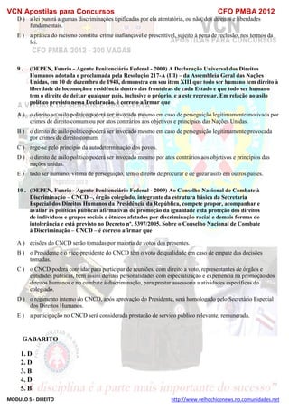 VCN Apostilas para Concursos CFO PMBA 2012
MODULO 5 - DIREITO http://www.velhochiconews.no.comunidades.net
D ) a lei punirá algumas discriminações tipificadas por ela atentatória, ou não, dos direitos e liberdades
fundamentais.
E ) a prática do racismo constitui crime inafiançável e prescritível, sujeito à pena de reclusão, nos termos da
lei.
9 . (DEPEN, Funrio - Agente Penitenciário Federal - 2009) A Declaração Universal dos Direitos
Humanos adotada e proclamada pela Resolução 217-A (III) – da Assembleia Geral das Nações
Unidas, em 10 de dezembro de 1948, demonstra em seu item XIII que todo ser humano tem direito à
liberdade de locomoção e residência dentro das fronteiras de cada Estado e que todo ser humano
tem o direito de deixar qualquer país, inclusive o próprio, e a este regressar. Em relação ao asilo
político previsto nessa Declaração, é correto afirmar que
A ) o direito ao asilo político poderá ser invocado mesmo em caso de perseguição legitimamente motivada por
crimes de direito comum ou por atos contrários aos objetivos e princípios das Nações Unidas.
B ) o direito de asilo político poderá ser invocado mesmo em caso de perseguição legitimamente provocada
por crimes de direito comum.
C ) rege-se pelo princípio da autodeterminação dos povos.
D ) o direito de asilo político poderá ser invocado mesmo por atos contrários aos objetivos e princípios das
nações unidas.
E ) todo ser humano, vítima de perseguição, tem o direito de procurar e de gozar asilo em outros países.
10 . (DEPEN, Funrio - Agente Penitenciário Federal - 2009) Ao Conselho Nacional de Combate à
Discriminação – CNCD –, órgão colegiado, integrante da estrutura básica da Secretaria
Especial dos Direitos Humanos da Presidência da República, compete propor, acompanhar e
avaliar as políticas públicas afirmativas de promoção da igualdade e da proteção dos direitos
de indivíduos e grupos sociais e étnicos afetados por discriminação racial e demais formas de
intolerância e está previsto no Decreto nº. 5397/2005. Sobre o Conselho Nacional de Combate
à Discriminação – CNCD – é correto afirmar que
A )as decisões do CNCD serão tomadas por maioria de votos dos presentes.
B ) o Presidente e o vice-presidente do CNCD têm o voto de qualidade em caso de empate das decisões
tomadas.
C ) o CNCD poderá convidar para participar de reuniões, com direito a voto, representantes de órgãos e
entidades públicas, bem assim demais personalidades com especialização e experiência na promoção dos
direitos humanos e no combate à discriminação, para prestar assessoria a atividades específicas do
colegiado.
D ) o regimento interno do CNCD, após aprovação do Presidente, será homologado pelo Secretário Especial
dos Direitos Humanos.
E ) a participação no CNCD será considerada prestação de serviço público relevante, remunerada.
GABARITO
1. D
2. D
3. B
4. D
5. B
 