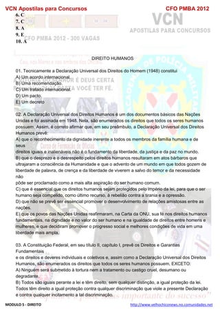 VCN Apostilas para Concursos CFO PMBA 2012
MODULO 5 - DIREITO http://www.velhochiconews.no.comunidades.net
6. C
7. C
8. A
9. E
10. A
DIREITO HUMANOS
01. Tecnicamente a Declaração Universal dos Direitos do Homem (1948) constitui
A) Um acordo internacional.
B) Uma recomendação.
C) Um tratado internacional.
D) Um pacto.
E) Um decreto
02. A Declaração Universal dos Direitos Humanos é um dos documentos básicos das Nações
Unidas e foi assinada em 1948. Nela, são enumerados os direitos que todos os seres humanos
possuem. Assim, é correto afirmar que, em seu preâmbulo, a Declaração Universal dos Direitos
Humanos prevê:
A) que o reconhecimento da dignidade inerente a todos os membros da família humana e de
seus
direitos iguais e inalienáveis não é o fundamento da liberdade, da justiça e da paz no mundo.
B) que o desprezo e o desrespeito pelos direitos humanos resultaram em atos bárbaros que
ultrajaram a consciência da Humanidade e que o advento de um mundo em que todos gozem de
liberdade de palavra, de crença e da liberdade de viverem a salvo do temor e da necessidade
não
pôde ser proclamado como a mais alta aspiração do ser humano comum.
C) que é essencial que os direitos humanos sejam protegidos pelo império da lei, para que o ser
humano seja compelido, como último recurso, à rebelião contra a tirania e a opressão.
D) que não se prevê ser essencial promover o desenvolvimento de relações amistosas entre as
nações.
E) que os povos das Nações Unidas reafirmaram, na Carta da ONU, sua fé nos direitos humanos
fundamentais, na dignidade e no valor do ser humano e na igualdade de direitos entre homens e
mulheres, e que decidiram promover o progresso social e melhores condições de vida em uma
liberdade mais ampla.
03. A Constituição Federal, em seu título II, capítulo I, prevê os Direitos e Garantias
Fundamentais
e os direitos e deveres individuais e coletivos e, assim como a Declaração Universal dos Direitos
Humanos, são enumerados os direitos que todos os seres humanos possuem, EXCETO:
A) Ninguém será submetido à tortura nem a tratamento ou castigo cruel, desumano ou
degradante.
B) Todos são iguais perante a lei e têm direito, sem qualquer distinção, a igual proteção da lei.
Todos têm direito a igual proteção contra qualquer discriminação que viole a presente Declaração
e contra qualquer incitamento a tal discriminação.
 