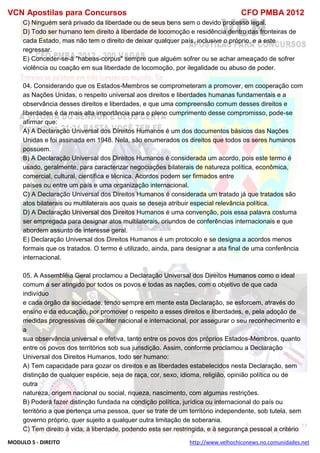 VCN Apostilas para Concursos CFO PMBA 2012
MODULO 5 - DIREITO http://www.velhochiconews.no.comunidades.net
C) Ninguém será privado da liberdade ou de seus bens sem o devido processo legal.
D) Todo ser humano tem direito à liberdade de locomoção e residência dentro das fronteiras de
cada Estado, mas não tem o direito de deixar qualquer país, inclusive o próprio, e a este
regressar.
E) Conceder-se-á "habeas-corpus" sempre que alguém sofrer ou se achar ameaçado de sofrer
violência ou coação em sua liberdade de locomoção, por ilegalidade ou abuso de poder.
04. Considerando que os Estados-Membros se comprometeram a promover, em cooperação com
as Nações Unidas, o respeito universal aos direitos e liberdades humanas fundamentais e a
observância desses direitos e liberdades, e que uma compreensão comum desses direitos e
liberdades é da mais alta importância para o pleno cumprimento desse compromisso, pode-se
afirmar que:
A) A Declaração Universal dos Direitos Humanos é um dos documentos básicos das Nações
Unidas e foi assinada em 1948. Nela, são enumerados os direitos que todos os seres humanos
possuem.
B) A Declaração Universal dos Direitos Humanos é considerada um acordo, pois este termo é
usado, geralmente, para caracterizar negociações bilaterais de natureza política, econômica,
comercial, cultural, científica e técnica. Acordos podem ser firmados entre
países ou entre um país e uma organização internacional.
C) A Declaração Universal dos Direitos Humanos é considerada um tratado já que tratados são
atos bilaterais ou multilaterais aos quais se deseja atribuir especial relevância política.
D) A Declaração Universal dos Direitos Humanos é uma convenção, pois essa palavra costuma
ser empregada para designar atos multilaterais, oriundos de conferências internacionais e que
abordem assunto de interesse geral.
E) Declaração Universal dos Direitos Humanos é um protocolo e se designa a acordos menos
formais que os tratados. O termo é utilizado, ainda, para designar a ata final de uma conferência
internacional.
05. A Assembléia Geral proclamou a Declaração Universal dos Direitos Humanos como o ideal
comum a ser atingido por todos os povos e todas as nações, com o objetivo de que cada
indivíduo
e cada órgão da sociedade, tendo sempre em mente esta Declaração, se esforcem, através do
ensino e da educação, por promover o respeito a esses direitos e liberdades, e, pela adoção de
medidas progressivas de caráter nacional e internacional, por assegurar o seu reconhecimento e
a
sua observância universal e efetiva, tanto entre os povos dos próprios Estados-Membros, quanto
entre os povos dos territórios sob sua jurisdição. Assim, conforme proclamou a Declaração
Universal dos Direitos Humanos, todo ser humano:
A) Tem capacidade para gozar os direitos e as liberdades estabelecidos nesta Declaração, sem
distinção de qualquer espécie, seja de raça, cor, sexo, idioma, religião, opinião política ou de
outra
natureza, origem nacional ou social, riqueza, nascimento, com algumas restrições.
B) Poderá fazer distinção fundada na condição política, jurídica ou internacional do país ou
território a que pertença uma pessoa, quer se trate de um território independente, sob tutela, sem
governo próprio, quer sujeito a qualquer outra limitação de soberania.
C) Tem direito à vida, à liberdade, podendo esta ser restringida, e à segurança pessoal a critério
 