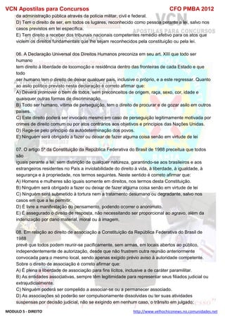 VCN Apostilas para Concursos CFO PMBA 2012
MODULO 5 - DIREITO http://www.velhochiconews.no.comunidades.net
da administração pública através da polícia militar, civil e federal.
D) Tem o direito de ser, em todos os lugares, reconhecido como pessoa perante a lei, salvo nos
casos previstos em lei específica.
E) Tem direito a receber dos tribunais nacionais competentes remédio efetivo para os atos que
violem os direitos fundamentais que lhe sejam reconhecidos pela constituição ou pela lei.
06. A Declaração Universal dos Direitos Humanos preconiza em seu art. XIII que todo ser
humano
tem direito à liberdade de locomoção e residência dentro das fronteiras de cada Estado e que
todo
ser humano tem o direito de deixar qualquer país, inclusive o próprio, e a este regressar. Quanto
ao asilo político previsto nesta declaração é correto afirmar que:
A) Deverá promover o bem de todos, sem preconceitos de origem, raça, sexo, cor, idade e
quaisquer outras formas de discriminação.
B) Todo ser humano, vítima de perseguição, tem o direito de procurar e de gozar asilo em outros
países.
C) Este direito poderá ser invocado mesmo em caso de perseguição legitimamente motivada por
crimes de direito comum ou por atos contrários aos objetivos e princípios das Nações Unidas.
D) Rege-se pelo princípio da autodeterminação dos povos.
E) Ninguém será obrigado a fazer ou deixar de fazer alguma coisa senão em virtude de lei
07. O artigo 5º da Constituição da República Federativa do Brasil de 1988 preceitua que todos
são
iguais perante a lei, sem distinção de qualquer natureza, garantindo-se aos brasileiros e aos
estrangeiros residentes no País a inviolabilidade do direito à vida, à liberdade, à igualdade, à
segurança e à propriedade, nos termos seguintes. Neste sentido é correto afirmar que:
A) Homens e mulheres são iguais somente em direitos, nos termos desta Constituição.
B) Ninguém será obrigado a fazer ou deixar de fazer alguma coisa senão em virtude de lei
C) Ninguém será submetido à tortura nem a tratamento desumano ou degradante, salvo nos
casos em que a lei permitir.
D) É livre a manifestação do pensamento, podendo ocorrer o anonimato.
E) É assegurado o direito de resposta, não necessitando ser proporcional ao agravo, além da
indenização por dano material, moral ou à imagem.
08. Em relação ao direito de associação a Constituição da República Federativa do Brasil de
1988
prevê que todos podem reunir-se pacificamente, sem armas, em locais abertos ao público,
independentemente de autorização, desde que não frustrem outra reunião anteriormente
convocada para o mesmo local, sendo apenas exigido prévio aviso à autoridade competente.
Sobre o direito de associação é correto afirmar que:
A) É plena a liberdade de associação para fins lícitos, inclusive a de caráter paramilitar.
B) As entidades associativas, sempre têm legitimidade para representar seus filiados judicial ou
extrajudicialmente.
C) Ninguém poderá ser compelido a associar-se ou a permanecer associado.
D) As associações só poderão ser compulsoriamente dissolvidas ou ter suas atividades
suspensas por decisão judicial, não se exigindo em nenhum caso, o trânsito em julgado;
 