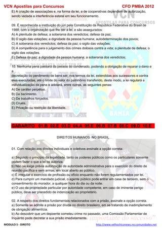 VCN Apostilas para Concursos CFO PMBA 2012
MODULO 5 - DIREITO http://www.velhochiconews.no.comunidades.net
E) A criação de associações e, na forma da lei, a de cooperativas dependem de autorização,
sendo vedada a interferência estatal em seu funcionamento.
09. É reconhecida a instituição do júri pela Constituição da República Federativa do Brasil de
1988, com a organização que lhe der a lei, e são assegurados:
A) A plenitude de defesa; a soberania dos veredictos; defesa da paz;
B) O sigilo das votações; a dignidade da pessoa humana; autodeterminação dos povos;
C) A soberania dos veredictos; defesa da paz; o sigilo das votações;
D) A competência para o julgamento dos crimes dolosos contra a vida; a plenitude de defesa; o
sigilo das votações.
E) Defesa da paz; a dignidade da pessoa humana; a soberania dos veredictos;
10. Nenhuma pena passará da pessoa do condenado, podendo a obrigação de reparar o dano e
a
decretação do perdimento de bens ser, nos termos da lei, estendidas aos sucessores e contra
eles executadas, até o limite do valor do patrimônio transferido, deste modo, a lei regulará a
individualização da pena e adotará, entre outras, as seguintes penas:
A) De caráter perpétuo.
B) De banimento.
C) De trabalhos forçados.
D) Cruéis.
E) Privação ou restrição da liberdade.
GABARITO 01.B 02.E 03.D 04.A 05.E 06.B 07.B 08.C 09.D 10.E
DIREITOS HUMANOS NO BRASIL
01. Com relação aos direitos individuais e coletivos assinale a opção correta:
a) Segundo o princípio da legalidade, tanto os poderes públicos como os particulares somente
podem fazer o que a lei os autoriza.
b) Não se exige prévia autorização de autoridade administrativa para o exercício do direito de
reunião pacífica e sem armas, em local aberto ao público.
c) É irregular o exercício de profissão ou ofício enquanto não forem regulamentados por lei.
d) Para cumprir um mandado judicial, o agente público pode entrar em casa de terceiro, sem o
consentimento do morador, a qualquer hora do dia ou da noite.
e) O uso da propriedade particular por autoridade competente, em caso de iminente perigo
público, deve ser precedido de indenização ao proprietário.
02. A respeito dos direitos fundamentais relacionados com a prisão, assinale a opção correta.
a) Somente se admite a prisão por dívida no direito brasileiro, em se tratando de inadimplemento
de obrigação alimentícia.
b) Ao descobrir que um depoente cometeu crime no passado, uma Comissão Parlamentar de
Inquérito pode decretar a sua prisão imediatamente.
 