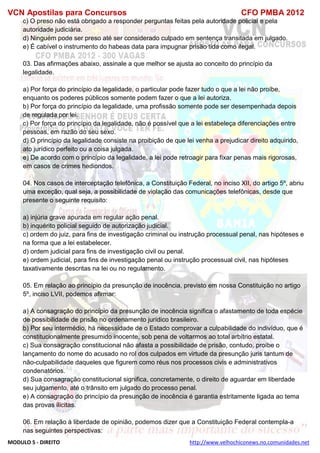 VCN Apostilas para Concursos CFO PMBA 2012
MODULO 5 - DIREITO http://www.velhochiconews.no.comunidades.net
c) O preso não está obrigado a responder perguntas feitas pela autoridade policial e pela
autoridade judiciária.
d) Ninguém pode ser preso até ser considerado culpado em sentença transitada em julgado.
e) É cabível o instrumento do habeas data para impugnar prisão tida como ilegal.
03. Das afirmações abaixo, assinale a que melhor se ajusta ao conceito do princípio da
legalidade.
a) Por força do princípio da legalidade, o particular pode fazer tudo o que a lei não proíbe,
enquanto os poderes públicos somente podem fazer o que a lei autoriza.
b) Por força do princípio da legalidade, uma profissão somente pode ser desempenhada depois
de regulada por lei.
c) Por força do princípio da legalidade, não é possível que a lei estabeleça diferenciações entre
pessoas, em razão do seu sexo.
d) O princípio da legalidade consiste na proibição de que lei venha a prejudicar direito adquirido,
ato jurídico perfeito ou a coisa julgada.
e) De acordo com o princípio da legalidade, a lei pode retroagir para fixar penas mais rigorosas,
em casos de crimes hediondos.
04. Nos casos de interceptação telefônica, a Constituição Federal, no inciso XII, do artigo 5º, abriu
uma exceção, qual seja, a possibilidade de violação das comunicações telefônicas, desde que
presente o seguinte requisito:
a) injúria grave apurada em regular ação penal.
b) inquérito policial seguido de autorização judicial.
c) ordem do juiz, para fins de investigação criminal ou instrução processual penal, nas hipóteses e
na forma que a lei estabelecer.
d) ordem judicial para fins de investigação civil ou penal.
e) ordem judicial, para fins de investigação penal ou instrução processual civil, nas hipóteses
taxativamente descritas na lei ou no regulamento.
05. Em relação ao princípio da presunção de inocência, previsto em nossa Constituição no artigo
5º, inciso LVII, podemos afirmar:
a) A consagração do princípio da presunção de inocência significa o afastamento de toda espécie
de possibilidade de prisão no ordenamento jurídico brasileiro.
b) Por seu intermédio, há necessidade de o Estado comprovar a culpabilidade do indivíduo, que é
constitucionalmente presumido inocente, sob pena de voltarmos ao total arbítrio estatal.
c) Sua consagração constitucional não afasta a possibilidade de prisão, contudo, proíbe o
lançamento do nome do acusado no rol dos culpados em virtude da presunção juris tantum de
não-culpabilidade daqueles que figurem como réus nos processos civis e administrativos
condenatórios.
d) Sua consagração constitucional significa, concretamente, o direito de aguardar em liberdade
seu julgamento, até o trânsito em julgado do processo penal.
e) A consagração do princípio da presunção de inocência é garantia estritamente ligada ao tema
das provas ilícitas.
06. Em relação à liberdade de opinião, podemos dizer que a Constituição Federal contempla-a
nas seguintes perspectivas:
 