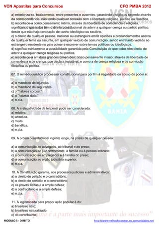 VCN Apostilas para Concursos CFO PMBA 2012
MODULO 5 - DIREITO http://www.velhochiconews.no.comunidades.net
a) exterioriza-se, basicamente, entre presentes e ausentes, garantindo o sigilo ou segredo através
da correspondência, não tendo qualquer conexão com a liberdade religiosa, política ou filosófica.
b) reconhece-a como pensamento íntimo, através da liberdade de consciência e religiosa,
significando que todos têm o direito constitucional de aderir a qualquer crença ou partido político,
desde que não haja conotação de cunho ideológico ou sectário.
c) o direito de qualquer pessoa, nacional ou estrangeira emitir opiniões e pronunciamentos acerca
de qualquer tema ou assunto, em qualquer veículo de comunicação, sendo entretanto vedado ao
estrangeiro residente no país opinar e escrever sobre temas políticos ou ideológicos.
d) significa estritamente a possibilidade garantida pela Constituição de que todos têm direito de
aderir a qualquer crença religiosa ou política.
e) reconhece-a em duas grandes dimensões: como pensamento íntimo, através da liberdade de
consciência e de crença, que declara inviolável, e como a de crença religiosa e de convicção
filosófica ou política.
07. O remédio jurídico processual constitucional para por fim à ilegalidade ou abuso do poder é:
a) o mandado de injunção.
b) o mandado de segurança.
c) o “habeas corpus.”
d) o “habeas data.”
e) n.d.a.
08. A irretroatividade da lei penal pode ser considerada:
a) relativa.
b) absoluta.
c) mista.
d) benéfica.
e) n.d.a.
09. A ordem constitucional vigente exige, na prisão de qualquer pessoa:
a) a comunicação ao advogado, ao tribunal e ao preso;
b) a comunicação ao juiz competente, à família ou à pessoa indicada;
c) a comunicação ao empregador e à família do preso;
d) a comunicação ao órgão judiciário superior;
e) n.d.a.
10. A Constituição garante, nos processos judiciais e administrativos:
a) o direito de petição e o contraditório;
b) o direito de certidão e o contraditório;
c) as provas ilícitas e a ampla defesa;
d) o contraditório e a ampla defesa;
e) n.d.a.
11. A legitimidade para propor ação popular é do:
a) brasileiro nato;
b) brasileiro naturalizado;
c) do contribuinte;
 