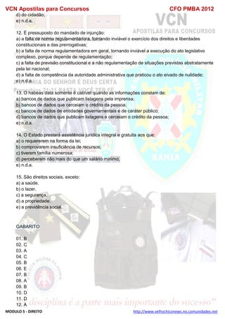 VCN Apostilas para Concursos CFO PMBA 2012
MODULO 5 - DIREITO http://www.velhochiconews.no.comunidades.net
d) do cidadão;
e) n.d.a.
12. É pressuposto do mandado de injunção:
a) a falta de norma regulamentadora, tornando inviável o exercício dos direitos e liberdades
constitucionais e das prerrogativas;
b) a falta de norma regulamentadora em geral, tornando inviável a execução do ato legislativo
complexo, porque depende de regulamentação;
c) a falta de previsão constitucional e a não regulamentação de situações previstas abstratamente
pela lei nacional;
d) a falta de competência da autoridade administrativa que praticou o ato eivado de nulidade;
e) n.d.a.
13. O habeas data somente é cabível quando as informações constam de:
a) bancos de dados que publicam listagens pela imprensa;
b) bancos de dados que cerceiam o crédito da pessoa;
c) bancos de dados de entidades governamentais e de caráter público;
d) bancos de dados que publicam listagens e cerceiam o crédito da pessoa;
e) n.d.a.
14. O Estado prestará assistência jurídica integral e gratuita aos que:
a) o requererem na forma da lei;
b) comprovarem insuficiência de recursos;
c) tiverem família numerosa;
d) perceberem não mais do que um salário mínimo;
e) n.d.a.
15. São direitos sociais, exceto:
a) a saúde.
b) o lazer.
c) a segurança.
d) a propriedade.
e) a previdência social.
GABARITO
01. B
02. C
03. A
04. C
05. B
06. E
07. B
08. A
09. B
10. D
11. D
12. A
 