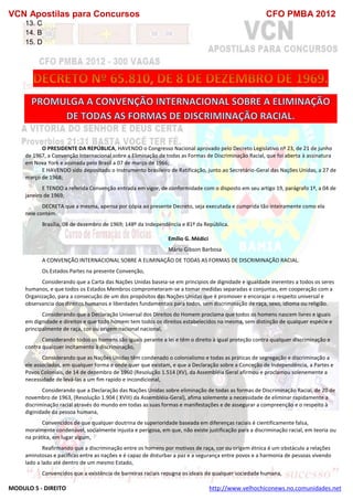 VCN Apostilas para Concursos CFO PMBA 2012
MODULO 5 - DIREITO http://www.velhochiconews.no.comunidades.net
13. C
14. B
15. D
O PRESIDENTE DA REPÚBLICA, HAVENDO o Congresso Nacional aprovado pelo Decreto Legislativo nº 23, de 21 de junho
de 1967, a Convenção Internacional sobre a Eliminação de todas as Formas de Discriminação Racial, que foi aberta à assinatura
em Nova York e assinada pelo Brasil a 07 de março de 1966;
E HAVENDO sido depositado o Instrumento brasileiro de Ratificação, junto ao Secretário-Geral das Nações Unidas, a 27 de
março de 1968;
E TENDO a referida Convenção entrada em vigor, de conformidade com o disposto em seu artigo 19, parágrafo 1º, a 04 de
janeiro de 1969;
DECRETA que a mesma, apensa por cópia ao presente Decreto, seja executada e cumprida tão inteiramente como ela
nele contém.
Brasília, 08 de dezembro de 1969; 148º da Independência e 81º da República.
Emílio G. Médici
Mário Gibson Barbosa
A CONVENÇÃO INTERNACIONAL SOBRE A ELIMINAÇÃO DE TODAS AS FORMAS DE DISCRIMINAÇÃO RACIAL.
Os Estados Partes na presente Convenção,
Considerando que a Carta das Nações Unidas baseia-se em principios de dignidade e igualdade inerentes a todos os seres
humanos, e que todos os Estados Membros comprometeram-se a tomar medidas separadas e conjuntas, em cooperação com a
Organização, para a consecução de um dos propósitos das Nações Unidas que é promover e encorajar o respeito universal e
observancia dos direitos humanos e liberdades fundamentais para todos, sem discriminação de raça, sexo, idioma ou religião.
Considerando que a Declaração Universal dos Direitos do Homem proclama que todos os homens nascem livres e iguais
em dignidade e direitos e que todo homem tem todos os direitos estabelecidos na mesma, sem distinção de qualquer espécie e
principalmente de raça, cor ou origem nacional nacional,
Considerando todos os homens são iguais perante a lei e têm o direito à igual proteção contra qualquer discriminação e
contra qualquer incitamento à discriminação,
Considerando que as Nações Unidas têm condenado o colonialismo e todas as práticas de segregação e discriminação a
ele associados, em qualquer forma e onde quer que existam, e que a Declaração sobre a Conceção de Independência, a Partes e
Povos Coloniais, de 14 de dezembro de 1960 (Resolução 1.514 (XV), da Assembléia Geral afirmou e proclamou solenemente a
necessidade de levá-las a um fim rapido e incondicional,
Considerando que a Declaração das Nações Unidas sobre eliminação de todas as formas de Discriminação Racial, de 20 de
novembro de 1963, (Resolução 1.904 ( XVIII) da Assembléia-Geral), afima solemente a necessidade de eliminar rapidamente a
discriminação racial através do mundo em todas as suas formas e manifestações e de assegurar a compreenção e o respeito à
diginidade da pessoa humana,
Convencidos de que qualquer doutrina de superioridade baseada em diferenças raciais é cientificamente falsa,
moralmente condenável, socialmente injusta e perigosa, em que, não existe justificação para a discriminação racial, em teoria ou
na prática, em lugar algum,
Reafirmando que a discriminação entre os homens por motivos de raça, cor ou origem étnica é um obstáculo a relações
aminstosas e pacíficas entre as nações e é capaz de disturbar a paz e a segurança entre povos e a harmonia de pessoas vivendo
lado a lado até dentro de um mesmo Estado,
Convencídos que a existência de barreiras raciais repugna os ideais de qualquer sociedade humana,
 