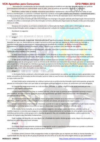 VCN Apostilas para Concursos CFO PMBA 2012
MODULO 5 - DIREITO http://www.velhochiconews.no.comunidades.net
Alarmados por manifestações de discriminação racial ainda em evidência em algumas áreas do mundo e por políticas
governamentais baseadas em superioridade racial ou ódio, como as políticas de apartheid, segreção ou separação,
Resolvidos a adotar todas as medidas necessárias para eliminar rapidamente a discriminação racial em, todas as suas
formas e manifestações, e a prevenir e combater doutrinas e práticas raciais com o objetivo de promover o entendimento entre
as raças e construir uma comunidade internacional livre de todas as formas de separação racial e discriminação racial,
Levando em conta a Convenção sobre Discriminação nos Emprego e Ocupação adotada pela Organização internacional do
Trabalho em 1958, e a Convenção contra discriminação no Ensino adotada pela Organização das Nações Unidas para Educação a
Ciência em 1960,
Desejosos de completar os princípios estabelecidos na Declaração das Naçõs unidas sobre a Eliminação de todas as
formas de discriminação racial e assegurar o mais cedo possível a adoção de medidas práticas para esse fim,
Acordaram no seguinte:
PARTE I
Artigo I
1. Nesta Convenção, a expressão “discriminação racial” significará qualquer distinção, exclusão restrição ou preferência
baseadas em raça, cor, descendência ou origem nacional ou etnica que tem por objetivo ou efeito anular ou restringir o
reconhecimento, gozo ou exercício num mesmo plano,( em igualdade de condição), de direitos humanos e liberdades
fundamentais no domínio político econômico, social, cultural ou em qualquer outro dominio de vida pública.
2. Esta Convenção não se aplicará ás distinções, exclusões, restrições e preferências feitas por um Estado Parte nesta
Convenção entre cidadãos e não cidadãos.
3. Nada nesta Convenção poderá ser interpretado como afetando as disposições legais dos Estados Partes, relativas a
nacionalidade, cidadania e naturalização, desde que tais disposições não discriminem contra qualquer nacionalidade particular.
4. Não serão consideradas discriminação racial as medidas especiais tomadas com o único objetivo de assegurar
progresso adequado de certos grupos raciais ou étnicos ou de indivíduos que necessitem da proteção que possa ser necessária
para proporcionar a tais grupos ou indivíduos igual gozo ou exercício de direitos humanos e liberdades fundamentais, contando
que, tais medidas não conduzam, em conseqüência, à manutenção de direitos separados para diferentes grupos raciais e não
prossigam após terem sidos alcançados os seus objetivos.
Artigo II
1. Os Estados Partes condenam a discriminação racial e comprometem-se a adotar, por todos os meios apropriados e sem
tardar uma política de eliminação da discriminação racial em todas as suas formas e de promoção de entendimento entre todas
as raças e para esse fim:
a) Cada Estado parte compromete-se a efetuar nenhum ato ou prática de discriminação racial contra pessoas, grupos de
pessoas ou instituições e fazer com que todas as autoridades públicas nacionais ou locais, se conformem com esta obrigação;
b) Cada Estado Parte compromete-se a não encorajar, defender ou apoiar a discriminação racial praticada por uma
pessoa ou uma organização qualquer;
c) Cada Estado Parte deverá tomar as medidas eficazes, a fim de rever as politicas governamentais nacionais e locais e
para modificar, ab-rogar ou anular qualquer disposição regulamentar que tenha como objetivo criar a discriminação ou
perpetrá-la onde já existir;
d) Cada Estado Parte deverá, por todos os meios apropriados, inclusive se as circunstâncias o exigerem, as medidas
legislativas, proibir e por fim, a discriminação racial praticadas por pessoa, por grupo ou das organizações;
e) Cada Estado Parte compromete-se a favorecer, quando for o caso as organizações e movimentos multi-raciais e outros
meios proprios a eliminar as barreiras entre as raças e a desecorajar o que tende a fortalecer a divisão racial.
2) Os Estados Partes tomarão, se as circunstâncias o exigirem, nos campos social, econômico, cultural e outros, as
medidas especiais e concretas para assegurar como convier o desenvolvimento ou a proteção de certos grupos raciais ou de
indivíduos pertencentes a estes grupos com o objetivo de garantir-lhes, em condições de igualdade, o pleno exercício dos
direitos do homem e das liberdades fundamentais.
Essas medidas não deverão, em caso algum, ter a finalidade de manter direitos grupos raciais, depois de alcançados os
objetivos em razão dos quais foram tomadas.
Artigo III
Os Estados Partes especialmente condenam a segregação racial e o apartheid e comprometem-se a proibir e a eliminar
nos territórios sob sua jurisdição todas as práticas dessa natureza.
Artigo IV
Os Estados partes conenam toda propaganda e todas as organizações que se inspirem em idéias ou teorias baseadas na
superioridade de uma raça ou de um grupo de pessoas de uma certa cor ou de uma certa origem étinica ou que pretendem
 