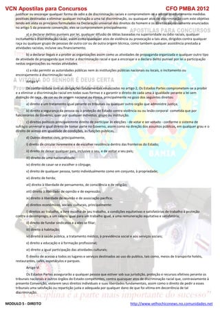 VCN Apostilas para Concursos CFO PMBA 2012
MODULO 5 - DIREITO http://www.velhochiconews.no.comunidades.net
justificar ou encorajar qualquer forma de odio e de discriminação raciais e comprometem-se a adotar imediatamente medidas
positivas destinadas a eliminar qualquer incitação a uma tal discriminação, ou quaisquer atos de discriminação com este objetivo
tendo em vista os princípios formulados na Declaração universal dos direitos do homem e os direitos expressamente enunciados
no artigo 5 da presente convenção, eles se comprometem principalmente:
a) a declarar delitos puníveis por lei, qualquer difusão de idéias baseadas na superioridade ou ódio raciais, qualquer
incitamento à discriminação racial, assim como quaisquer atos de violência ou provocação a tais atos, dirigidos contra qualquer
raça ou qualquer grupo de pessoas de outra cor ou de outra origem técnica, como tambem qualquer assistência prestada a
atividades racistas, incluive seu financiamento;
b) a declarar ilegais e a proibir as organizações assim como as atividades de propaganda organizada e qualquer outro tipo
de atividade de propaganda que incitar a discriminação racial e que a encorajar e a declara delito punivel por lei a participação
nestas organizações ou nestas atividades.
c) a não permitir as autoridades públicas nem ás instituições públcias nacionais ou locais, o incitamento ou
encorajamento à discriminação racial.
Artigo V
De conformidade com as obrigações fundamentais enunciadas no artigo 2, Os Estados Partes comprometem-se a proibir
e a eliminar a discriminação racial em todas suas formas e a garantir o direito de cada uma à igualdade perante a lei sem
distinção de raça , de cor ou de origem nacional ou étnica, principalmente no gozo dos seguintes direitos:
a) direito a um tratamento igual perante os tribunais ou qualquer outro orgão que administre justiça;
b) direito a segurança da pessoa ou à proteção do Estado contra violência ou ou lesão corporal cometida que por
funcionários de Governo, quer por qualquer individúo, grupo ou instituição.
c) direitos políticos principalemnte direito de participar às eleições - de votar e ser votado - conforme o sistema de
sufrágio universal e igual direito de tomar parte no Governo, assim como na direção dos assuntos públicos, em qualquer grau e o
direito de acesso em igualdade de condições, às funções públicas.
d) Outros direitos civis, principalmente,
i) direito de circular livremente e de escolher residência dentro das fronteiras do Estado;
ii) direito de deixar qualquer pais, inclusive o seu, e de voltar a seu país;
iii) direito de uma nacionalidade;
iv) direito de casar-se e escolher o cônjuge;
v) direito de qualquer pessoa, tanto individualmente como em conjunto, à propriedade;
vi) direito de herda;
vii) direito à liberdade de pensamento, de consciência e de religião;
viii) direito à liberdade de opinião e de expressão;
ix) direito à liberdade de reunião e de associação pacífica;
e) direitos econômicos, sociais culturais, principalmente:
i) direitos ao trabalho, a livre escolha de seu trabalho, a condições equitativas e satisfatórias de trabalho à proteção
contra o desemprego, a um salário igual para um trabalho igual, a uma remuneração equitativa e satisfatória;
ii) direito de fundar sindicatos e a eles se filiar;
iii) direito à habitação;
iv) direito à saúde pública, a tratamento médico, à previdência social e aos serviços sociais;
v) direito a educação e à formação profissional;
vi) direito a igual participação das atividades culturais;
f) direito de acesso a todos os lugares e serviços destinados ao uso do publico, tais como, meios de transporte hotéis,
restaurantes, cafés, espetáculos e parques.
Artigo VI
Os Estados Partes assegurarão a qualquer pessoa que estiver sob sua jurisdição, proteção e recursos efetivos perante os
tribunais nacionais e outros órgãos do Estado competentes, contra quaisquer atos de discriminação racial que, contraviamente à
presente Convenção, violarem seus direitos individuais e suas liberdades fundamentais, assim como o direito de pedir a esses
tribunais uma satisfação ou repartição justa e adequada por qualquer dano de que foi vitima em decorrência de tal
discriminação.
 