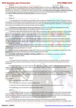 VCN Apostilas para Concursos CFO PMBA 2012
MODULO 5 - DIREITO http://www.velhochiconews.no.comunidades.net
Artigo VII
Os Estados Partes, comprometem-se a tomar as medidas imediatas e eficazes, principalmente no campo de ensino,
educação, da cultura e da informação, para lutar contra os preconceitos que levem à discriminação racial e para promover o
entendimento, a tolerância e a amizade entre nações e grupos raciais e éticos assim como para propagar ao objetivo e princípios
da Carta das Nações Unidas da Declaração Universal dos Direitos do Homem, da Declaração das Nações Unidas sobre a
eliminação de todas as formas de discriminação racial e da presente Convenção.
PARTE II
Artigo VIII
1. Será estabelecido um Comitê para a eliminação da discriminação racial (doravante denominado “o Comitê) composto
de 18 peritos conhecidos para sua alta moralidade e conhecida imparcialidade, que serão eleitos pelos Estados Membros dentre
seus nacionais e que atuarão a título individual, levando-se em conta uma repartição geográfica equitativa e a representação das
formas diversas de civilização assim como dos principais sistemas jurídicos.
2. Os Membros do Comite serão eleitos em escrutínio secreto de uma lista de candidatos designados pelos Estados
Partes, Cada Estado Parte poderá designar um candidato escolhido dentre seus nacionais.
3. A primeira eleição será realizada seis meses após a data da entrada em vigor da presente Convenção. Três meses pelo
menos antes de cada eleição, o Secretário Geral das Nações Unidas enviará uma Carta aos Estados Partes para convidá-los a
apresentar suas candidaturas no prazo de dois meses. O Secretário Geral elaborará uma lista por ordem alfabética, de todos os
candidatos assim nomeados com indicação dos Estados partes que os nomearam, e a comunicará aos Estados Partes.
4. Os membros do Comitê serão eleitos durante uma reunião dos Estados Partes convocada pelo Secretário Geral das
Nações Unidas. Nessa reunião, em que o quorum será alcançado com dois terços dos Estados Partes, serão elitos membros do
Comitê, os candidatos que obtiverem o maior número de votos e a maioria absoluta de votos dos representantes dos Estados
Partes presentes e votantes.
5. a) Os membros do Comitê serão eleitos por um período de quatro anos. Entretanto, o mandato de nove dos membros
eleitos na primeira eleição, expirará ao fim de dois anos; logo após a primeira eleição os nomes desses nove membros serão
escolhidos, por sorteio, pelo Presidente do Comitê.
b) Para preencher as vagas fortuítas, o Estado Parte, cujo perito deixou de exercer suas funções de membro do Comitê,
nomeará outro períto dentre seus nacionais, sob reserva da aprovação do Comitê.
6. Os Estados Partes serão responsáveis pelas despesas dos membros do Comitê para o período em que estes
desempenharem funções no Comitê.
Artigo IX
1. Os Estados Partes comprometem-se a apresentar ao Secretário Geral para exame do Comitê, um relatório sobre as
medidas legislativas, judiciárias, administrativas ou outras que tomarem para tornarem efetivas as disposições da presente
Convenção:
a) dentro do prazo de um ano a partir da entrada em vigor da Convenção, para cada Estado interessado no que lhe diz
respeito, e posteriomente, cada dois anos, e toda vez que o Comitê o solicitar. O Comitê poderá solicitar informações
complementares aos Estados Partes.
2. O Comitê submeterá anualmente à Assembléia Geral, um relatório sobre suas atividades e poderá fazer sugestões e
recomedações de ordem geral baseadas no exame dos relatórios e das informaçõe recebidas dos Estados Partes. Levará estas
sugestões e recomendações de ordem geral ao conhecimento da Assembleia Geral, e se as houver juntamente com as
observações dos Estados Partes.
Artigo X
1. O Comitê adotará seu regulamento interno.
2. O Comitê alegerá sua mesa por um período de dois anos.
3. O Secretário Geral da Organização das Nações Unidas foi necessários serviços de Secretaria ao Comitê.
4. O Comitê reunir-se-à normalmente na Sede das Nações Unidas.
Artigo XI
1. Se um Estado Parte Julgar que outro Estado igualmente Parte não aplica as disposições da presente Covenção poderá
chamar a atenção do Comitê sobre a questão. O Comitê transmitirá, então, a comunicação ao Estado Parte interessado. Num
prazo de três meses, o Estado destinatário submeterá ao Comitê as explicações ou declarações por escrito, a fim de esclarecer a
questão e indicar as medidas corretivas que por acaso tenham sido tomadas pelo referido Estado.
2. Se, dentro de um prazo de seis meses a partir da data do recebimento da comunicação original pelo Estado
destinatário a questão não foi resolvida a contento dos dois Estados, por meio de negociações bilaterais ou por qualquer outro
 