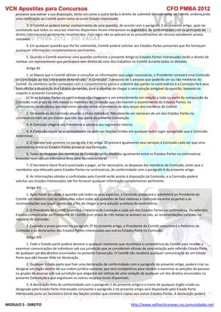 VCN Apostilas para Concursos CFO PMBA 2012
MODULO 5 - DIREITO http://www.velhochiconews.no.comunidades.net
processo que estiver a sua disposição, tanto um como o outro terão o direito de submetê-la novamente ao Comitê, endereçando
uma notificação ao Comitê assim como ao outro Estado interessado.
3. O Comitê só poderá tomar conhecimento de uma questão, de acordo com o parágrafo 2 do presente artigo, após ter
constatado que todos os recursos internos disponíveis foram interpostos ou esgotados, de conformidade com os princípios do
direito internacional geralmente reconhecidos. Esta regra não se aplicará se os procedimentos de recurso excederem prazos
razoáveis.
4. Em qualquer questão que lhe for submetida, Comitê poderá solicitar aos Estados-Partes presentes que lhe forneçam
quaisquer informações complementares pertinentes.
5. Quando o Comitê examinar uma questão conforme o presente Artigo os Estados Partes interessados terão o direito de
nomear um representante que participará sem direito de voto dos trabalhos no Comitê durante todos os debates.
Artigo XII
1. a) Depois que o Comitê obtiver e consultar as informações que julgar necessárias, o Presidente nomeará uma Comissão
de Conciliação ad hoc (doravante denominada “ A Comissão”, composta de 5 pessoas que poderão ser ou não membros do
Comitê. Os membros serão nomeados com o consentimento pleno e unânime das partes na controvérsia e a Comissão fará seus
bons ofícios a disposição dos Estados presentes, com o objetivo de chegar a uma solução amigável da questão, baseada no
respeito à presente Convenção.
b) Se os Estados Partes na controvérsia não chegarem a um entendimento em relação a toda ou parte da composição da
Comissão num prazo de três meses os membros da Comissão que não tiverem o assentimento do Estados Partes, na
controvérsia serão eleitos por escrutinio secreto entre os membros de dois terços dos membros do Comitê.
2. Os membros da Comissão atuarão a título individual. Não deverão ser nacionais de um dos Estados Partes na
controvérsia nem de um Estado que não seja parte da presente Convenção.
3. A Comissão elegerá seu Presidente e adotará seu regimento interno.
4. A Comissão reunir-se-a normalmente na sede nas Nações Unidas em qualquer outro lugar apropriado que a Comissão
determinar.
5. O Secretariado previsto no parágrafo 3 do artigo 10 prestará igualmente seus serviços à Comissão cada ver que uma
controvérsia entre os Estados Partes provocar sua formação.
6. Todas as despesas dos membros da Comissão serão divididos igualmente entre os Estados Partes na controvérsia
baseadas num cálculo estimativo feito pelo Secretário-Geral.
7. O Secretário Geral ficará autorizado a pagar, se for necessário, as despesas dos membros da Comissão, antes que o
reembolso seja efetuado pelos Estados Partes na controvérsia, de conformidade com o parágrafo 6 do presente artigo.
8. As informações obtidas e confrotadas pelo Comitê serão postas à disposição da Comissão, e a Comissão poderá
solicitar aos Estados interessados sde lhe fornecer qualquer informação complementar pertinente.
Artigo XIII
1. Após haver estudado a questão sob todos os seus aspectos, a Comissão preparará e submeterá ao Presidente do
Comitê um relatório com as conclusões sobre todas ass questões de fato relativas à controvérsia entre as partes e as
recomendações que julgar oportunas a fim de chegar a uma solução amistosa da controvérsia.
2. O Presidente do Comitê trasmitirá o relatório da Comissão a cada um dos Estados Partes na controvèrsia. Os referidos
Estados comunicarão ao Presidente do Comitê num prazo de três meses se aceitam ou não, as recomendações contidas no
relatório da Comissão.
3. Expirado o prazo previsto no paragrafo 2º do presente artigo, o Presidente do Comitê comunicará o Relatório da
Comissão e as declarações dos Estados Partes interessadas aos outros Estados Parte na Comissão.
Artigo XIV
1. Todo o Estado parte poderá declarar e qualquer momento que reconhece a competência do Comitê para receber e
examinar comunicações de indivíduos sob sua jurisdição que se consideram vítimas de uma violação pelo referido Estado Parte
de qualquer um dos direitos enunciados na presente Convenção. O Comitê não receberá qualquer comunicaçõa de um Estado
Parte que não houver feito tal declaração.
2. Qualquer Estado parte que fizer uma declaração de conformidade com o parágrafo do presente artigo, poderá criar ou
designar um órgão dentro de sua ordem jurídica nacional, que terá competência para receber e examinar as petições de pessoas
ou grupos de pessoas sob sua jurisdição que alegarem ser vitimas de uma violação de qualquer um dos direitos enunciados na
presente Convenção e que esgotaram os outros recursos locais disponíveis.
3. A declaração feita de conformidade com o parágrafo 1 do presente artigo e o nome de qualquer órgão criado ou
designado pelo Estado Parte interessado consoante o parágrafo 2 do presente artigo será depositado pelo Estado Parte
interessado junto ao Secretário Geral das Nações Unidas que remeterá cópias aos outros Estados Partes. A declaração poderá
 