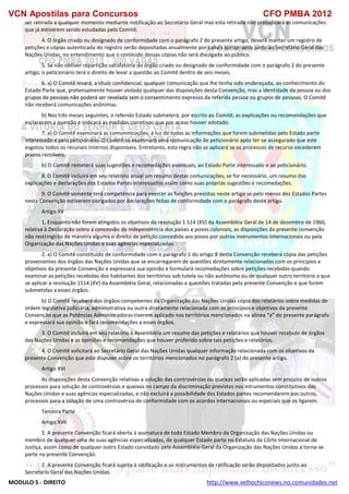 VCN Apostilas para Concursos CFO PMBA 2012
MODULO 5 - DIREITO http://www.velhochiconews.no.comunidades.net
ser retirada a qualquer momento mediante notificação ao Secretário Geral mas esta retirada não prejudicará as comunicações
que já estiverem sendo estudadas pelo Comitê.
4. O órgão criado ou designado de conformidade com o parágrafo 2 do presente artigo, deverá manter um registro de
petições e cópias autenticada do registro serão depositadas anualmente por canais apropriados junto ao Secretário Geral das
Nações Unidas, no entendimento que o conteúdo dessas cópias não será divulgado ao público.
5. Se não obtiver repartição satisfatória do órgão criado ou designado de conformidade com o parágrafo 2 do presente
artigo, o peticionário terá o direito de levar a questão ao Comitê dentro de seis meses.
6. a) O Comitê levará, a título confidencial, qualquer comunicação que lhe tenha sido endereçada, ao conhecimento do
Estado Parte que, pretensamente houver violado qualquer das disposições desta Convenção, mas a identidade da pessoa ou dos
grupos de pessoas não poderá ser revelada sem o consentimento expresso da referida pessoa ou grupos de pessoas. O Comitê
não receberá comunicações anônimas.
b) Nos três meses seguintes, o referido Estado submeterá, por escrito ao Comitê, as explicações ou recomendações que
esclarecem a questão e indicará as medidas corretivas que por acaso houver adotado.
7. a) O Comitê examinará as comunmicações, à luz de todas as informações que forem submetidas pelo Estado parte
interessado e pelo peticionário. O Comitê so examinará uma comunicação de peticionário após ter-se assegurado que este
esgotou todos os recursos internos disponíveis. Entretanto, esta regra não se aplicará se os processos de recurso excederem
prazos razoáveis.
b) O Comitê remeterá suas sugestões e recomedações eventuais, ao Estado Parte interessado e ao peticionário.
8. O Comitê incluirá em seu relatório anual um resumo destas comunicações, se for necessário, um resumo das
explicações e declarações dos Estados Partes interessados assim como suas próprias sugestões e recomedações.
9. O Comitê somente terá competência para exercer as funções previstas neste artigo se pelo menos dez Estados Partes
nesta Convenção estiverem obrigados por declarações feitas de conformidade com o parágrafo deste artigo.
Artigo XV
1. Enquanto não forem atingidos os objetivos da resolução 1.514 (XV) da Assembléia Geral de 14 de dezembro de 1960,
relativa à Declaração sobro a concessão da independência dos países e povos coloniais, as disposições da presente convenção
não restringirão de maneira alguma o direito de petição concedida aos povos por outros instrumentos internacionais ou pela
Organização das Nações Unidas e suas agências especializadas.
2. a) O Comitê constituído de conformidade com o parágrafo 1 do artigo 8 desta Convenção receberá cópia das petições
provenientes dos órgãos das Nações Unidas que se encarregarem de questões diretamente relacionadas com os principios e
objetivos da presente Convenção e expressará sua opinião e formulará recomedações sobre petições recebidas quando
examinar as petições recebidas dos habitantes dos territórios sob tutela ou não autônomo ou de qualquer outro território a que
se aplicar a resolução 1514 (XV) da Assembléia Geral, relacionadas a questões tratadas pela presente Convenção e que forem
submetidas a esses órgãos.
b) O Comitê receberá dos órgãos competentes da Organização das Nações Unidas cópia dos relatários sobre medidas de
ordem legislativa judiciária, administrativa ou outra diretamente relacionada com os princípios e objetivos da presente
Convenção que as Potências Administradoras tiverem aplicado nos territórios mencionados na alinea “a” do presente parágrafo
e expressará sua opinião e fará recomendações a esses órgãos.
3. O Comitê incluirá em seu relatório à Assembléia um resumo das petições e relatários que houver recebido de órgãos
das Nações Unidas e as opiniões e recomendações que houver proferido sobre tais petições e relatórios.
4. O Comitê solicitará ao Secretário Geral das Nações Unidas qualquer informação relacionada com os objetivos da
presente Convenção que este dispuser sobre os territórios mencionados no parágrafo 2 (a) do presente artigo.
Artigo XVI
As disposições desta Convenção relativas a solução das controvérsias ou queixas serão aplicadas sem prejuízo de outros
processos para solução de controvérsias e queixas no campo da discriminação previstos nos intrumentos constitutivos das
Nações Unidas e suas agências especializadas, e não excluirá a possibilidade dos Estados partes recomendarem aos outros,
processos para a solução de uma controvérsia de conformidade com os acordos internacionais ou especiais que os ligarem.
Terceira Parte
Artigo XVII
1. A presente Convenção ficará aberta à assinatura de todo Estado Membro da Organização das Nações Unidas ou
membro de qualquer uma de suas agências especializadas, de qualquer Estado parte no Estatuto da Côrte Internacional de
Justiça, assim como de qualquer outro Estado convidado pela Assembléia-Geral da Organização das Nações Unidas a torna-se
parte na presente Convenção.
2. A presente Convenção ficará sujeita à ratificação e os instrumentos de ratificação serão depositados junto ao
Secretário Geral das Nações Unidas.
 