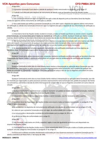 VCN Apostilas para Concursos CFO PMBA 2012
MODULO 5 - DIREITO http://www.velhochiconews.no.comunidades.net
Artigo XVIII
1. A presente Convenção ficará aberta a adesão de qualquer Estado mencionado no parágrafo 1º do artigo 17.
2. A adesão será efetuada pelo depósito de instrumento de adesão junto ao Secretário Geral das Nações Unidas.
Artigo XIX
1. Esta convenção entrará em vigor no trigéssimo dia após a data do deposito junto ao Secretário Geral das Nações
Unidas do vigésimo sétimo instrumento de ratificação ou adesão.
2. Para cada Estado que ratificar a presente Convenção ou a ele aderir após o depósito do vigésimo sétimo instrumento
de ratificação ou adesão esta Convenção entrará em vigor no trigésimo dia após o depósito de seu instrumento de ratificação ou
adesão.
Artigo XX
1. O Secretário Geral das Nações Unidas receberá e enviará, a todos os Estados que forem ou vierem a torna-se partes
desta Convenção, as reservas feitas pelos Estados no momento da ratificação ou adesão. Qualquer Estado que objetar a essas
reservas, deverá notificar ao Secretário Geral dentro de noventa dias da data da referida comunicação, que não aceita.
2. Não será permitida uma reserva incompatível com o objeto e o escopo desta Convenção nem uma reserva cujo efeito
seria a de impedir o funcionamento de qualquer dos órgãos previstos nesta Convenção. Uma reserva será considerada
incompatível ou impeditiva se a ela objetarerm ao menos dois terços dos Estados partes nesta Convenção.
3. As reservas poderão ser retiradas a qualquer momento por uma notificação endereçada com esse objetivo ao
Secretário Geral. Tal notificação surgirá efeito na data de seu recebimento.
Artigo XXI
Qualquer Estado parte poderá denunciar esta Convenção mediante notificação escrita endereçada ao Secretário Geral da
Organização das Nações Unidas. A denúncia surtirá efeito um ano após data do recebimento da notificação pelo Secretário
Geral.
Artigo XXI
Qualquer Controvérsia entre dois ou mais Estados Parte relativa a interpretação ou aplicação desta Convenção que não
for resolvida por negociações ou pelos processos previstos expressamente nesta Convenção, será o pedido de qualquer das
Partes na controvérsia. Submetida à decisão da Côrte Internacional de Justiça a não ser que os litigantes concordem em outro
meio de solução.
Artigo XXII
Qualquer Controvérsia entre dois ou mais Estados Partes relativa à interpretação ou aplicação desta Convenção, que não
for resolvida por negociações ou pelos processos previstos expressamente nesta Convenção será, pedido de qualquer das Partes
na controvérsia, submetida à decisão da Côrte Internacional de Justiça a não ser que os litigantes concordem em outro meio de
solução.
Artigo XXIII
1. Qualquer Estado Parte poderá formular a qualquer momento um pedido de revisão da presente Convenção, mediante
notificação escrita endereçada ao Secretário Geral das Nações Unidas.
2. A Assembléia-Geral decidirá a respeito das medidas a serem tomadas, caso for necessário, sobre o pedido.
Artigo XXIV
O Secretário Geral da Organização das Nações Unidas comunicará a todos os Estados mencionados no parágrafo 1º do
artigo 17 desta Convenção.
a) as assinaturas e os depósitos de instrumentos de ratificação e de adesão de conformidade com os artigos 17 e 18;
b) a data em que a presente Convenção entrar em vigor, de conformidade com o artigo 19;
c) as comunicações e declarações recebidas de conformidade com os artigos 14, 20 e 23.
d) as denúncias feitas de conformidade com o artigo 21.
Artigo XXV
1. Esta Conveção, cujos textos em chinês, espanhol, inglês e russo são igualmente autênticos será depositada nos
arquivos das Nações Unidas.
2. O Secretário Geral das Nações Unidas enviará cópias autenticadas desta Convenção a todos os Estados pertencentes a
qualquer uma das categorias mencionadas no parágrafo 1º do artigo 17.
Em fé do que os abaixos assinados devidamente autorizados por seus Governos assinaram a presente Conveção que foi
aberta a assinatura em Nova York a 7 de março de 1966.
 