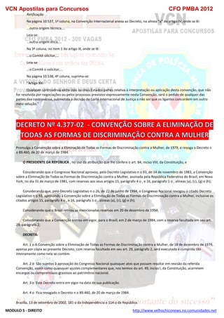 VCN Apostilas para Concursos CFO PMBA 2012
MODULO 5 - DIREITO http://www.velhochiconews.no.comunidades.net
Retificação
Na página 10.537, 1ª coluna, na Convenção Internacional anexa ao Decreto, na alinea “a” do artigo IV, onde se lê:
...outra origem técnica,...
Leia-se:
...outra origem ética,...
Na 3ª coluna, no item 1 do artigo IX, onde se lê:
...o Comitê silicitar,...
Leia-se:
...o Comitê o solicitar,...
Na página 10.538, 4ª coluna, suprima-se:
“Artigo XXI
Qualquer controvérsia entre dois ou mais Estados partes relativa à interpretação ou aplicação desta convenção, que não
for resolvida por negociações ou pelos processos previstos expressamente nesta Convenção, será o pedido de qualquer das
partes daa controvérsia, submetida à decisão da Cortê Internacional de Justiça a não ser que os ligantes concordem em outro
meio solução.”
Promulga a Convenção sobre a Eliminação de Todas as Formas de Discriminação contra a Mulher, de 1979, e revoga o Decreto n
o 89.460, de 20 de março de 1984.
O PRESIDENTE DA REPÚBLICA , no uso da atribuição que lhe confere o art. 84, inciso VIII, da Constituição, e
Considerando que o Congresso Nacional aprovou, pelo Decreto Legislativo n o 93, de 14 de novembro de 1983, a Convenção
sobre a Eliminação de Todas as Formas de Discriminação contra a Mulher, assinada pela República Federativa do Brasil, em Nova
York, no dia 31 de março de 1981, com reservas aos seus artigos 15, parágrafo 4 o , e 16, parágrafo 1 o , alíneas (a), (c), (g) e (h);
Considerando que, pelo Decreto Legislativo n o 26, de 22 de junho de 1994, o Congresso Nacional revogou o citado Decreto
Legislativo n o 93, aprovando a Convenção sobre a Eliminação de Todas as Formas de Discriminação contra a Mulher, inclusive os
citados artigos 15, parágrafo 4 o , e 16, parágrafo 1 o , alíneas (a), (c), (g) e (h);
Considerando que o Brasil retirou as mencionadas reservas em 20 de dezembro de 1994;
Considerando que a Convenção entrou em vigor, para o Brasil, em 2 de março de 1984, com a reserva facultada em seu art.
29, parágrafo 2;
DECRETA:
Art. 1 o A Convenção sobre a Eliminação de Todas as Formas de Discriminação contra a Mulher, de 18 de dezembro de 1979,
apensa por cópia ao presente Decreto, com reserva facultada em seu art. 29, parágrafo 2, será executada e cumprida tão
inteiramente como nela se contém.
Art. 2 o São sujeitos à aprovação do Congresso Nacional quaisquer atos que possam resultar em revisão da referida
Convenção, assim como quaisquer ajustes complementares que, nos termos do art. 49, inciso I, da Constituição, acarretem
encargos ou compromissos gravosos ao patrimônio nacional.
Art. 3 o Este Decreto entra em vigor na data de sua publicação.
Art. 4 o Fica revogado o Decreto n o 89.460, de 20 de março de 1984.
Brasília, 13 de setembro de 2002; 181 o da Independência e 114 o da República.
 
