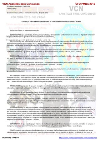 VCN Apostilas para Concursos CFO PMBA 2012
MODULO 5 - DIREITO http://www.velhochiconews.no.comunidades.net
FERNANDO HENRIQUE CARDOSO
Osmar Chohfi
Este texto não substitui o publicado no D.O.U. de 16.9.2002
Convenção sobre a Eliminação de Todas as Formas de Discriminação contra a Mulher
Os Estados Partes na presente convenção,
CONSIDERANDO que a Carta das Nações Unidas reafirma a fé nos direitos fundamentais do homem, na dignidade e no valor
da pessoa humana e na igualdade de direitos do homem e da mulher,
CONSIDERANDO que a Declaração Universal dos Direitos Humanos reafirma o princípio da não-discriminação e proclama
que todos os seres humanos nascem livres e iguais em dignidade e direitos e que toda pessoa pode invocar todos os direitos e
liberdades proclamados nessa Declaração, sem distinção alguma, inclusive de sexo,
CONSIDERANDO que os Estados Partes nas Convenções Internacionais sobre Direitos Humanos tem a obrigação de garantir
ao homem e à mulher a igualdade de gozo de todos os direitos econômicos, sociais, culturais, civis e políticos,
OBSEVANDO as convenções internacionais concluídas sob os auspícios das Nações Unidas e dos organismos especializados
em favor da igualdade de direitos entre o homem e a mulher,
OBSERVANDO, ainda, as resoluções, declarações e recomendações aprovadas pelas Nações Unidas e pelas Agências
Especializadas para favorecer a igualdade de direitos entre o homem e a mulher,
PREOCUPADOS, contudo, com o fato de que, apesar destes diversos instrumentos, a mulher continue sendo objeto de
grandes discriminações,
RELEMBRANDO que a discriminação contra a mulher viola os princípios da igualdade de direitos e do respeito da dignidade
humana, dificulta a participação da mulher, nas mesmas condições que o homem, na vida política, social, econômica e cultural
de seu país, constitui um obstáculo ao aumento do bem-estar da sociedade e da família e dificulta o pleno desenvolvimento
das potencialidades da mulher para prestar serviço a seu país e à humanidade,
PREOCUPADOS com o fato de que, em situações de pobreza, a mulher tem um acesso mínimo à alimentação, à saúde, à
educação, à capacitação e às oportunidades de emprego, assim como à satisfação de outras necessidades,
CONVENCIDOS de que o estabelecimento da Nova Ordem Econômica Internacional baseada na eqüidade e na justiça
contribuirá significativamente para a promoção da igualdade entre o homem e a mulher,
SALIENTANDO que a eliminação do apartheid , de todas as formas de racismo, discriminação racial, colonialismo,
neocolonialismo, agressão, ocupação estrangeira e dominação e interferência nos assuntos internos dos Estados é essencial para
o pleno exercício dos direitos do homem e da mulher,
AFIRMANDO que o fortalecimento da paz e da segurança internacionais, o alívio da tensão internacional, a cooperação
mútua entre todos os Estados, independentemente de seus sistemas econômicos e sociais, o desarmamento geral e completo, e
em particular o desarmamento nuclear sob um estrito e efetivo controle internacional, a afirmação dos princípios de justiça,
igualdade e proveito mútuo nas relações entre países e a realização do direito dos povos submetidos a dominação colonial e
estrangeira e a ocupação estrangeira, à autodeterminação e independência, bem como o respeito da soberania nacional e da
integridade territorial, promoverão o progresso e o desenvolvimento sociais, e, em conseqüência, contribuirão para a realização
da plena igualdade entre o homem e a mulher,
CONVENCIDOS de que a participação máxima da mulher, em igualdade de condições com o homem, em todos os campos, é
indispensável para o desenvolvimento pleno e completo de um país, o bem-estar do mundo e a causa da paz,
TENDO presente a grande contribuição da mulher ao bem-estar da família e ao desenvolvimento da sociedade, até agora
não plenamente reconhecida, a importância social da maternidade e a função dos pais na família e na educação dos filhos, e
 