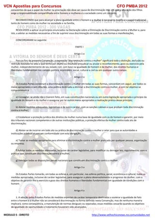 VCN Apostilas para Concursos CFO PMBA 2012
MODULO 5 - DIREITO http://www.velhochiconews.no.comunidades.net
conscientes de que o papel da mulher na procriação não deve ser causa de discriminação mas sim que a educação dos filhos
exige a responsabilidade compartilhada entre homens e mulheres e a sociedade como um conjunto,
RECONHECENDO que para alcançar a plena igualdade entre o homem e a mulher é necessário modificar o papel tradicional
tanto do homem como da mulher na sociedade e na família,
RESOLVIDOS a aplicar os princípios enunciados na Declaração sobre a Eliminação da Discriminação contra a Mulher e, para
isto, a adotar as medidas necessárias a fim de suprimir essa discriminação em todas as suas formas e manifestações,
CONCORDARAM no seguinte:
PARTE I
Artigo 1 o
Para os fins da presente Convenção, a expressão "discriminação contra a mulher" significará toda a distinção, exclusão ou
restrição baseada no sexo e que tenha por objeto ou resultado prejudicar ou anular o reconhecimento, gozo ou exercício pela
mulher, independentemente de seu estado civil, com base na igualdade do homem e da mulher, dos direitos humanos e
liberdades fundamentais nos campos político, econômico, social, cultural e civil ou em qualquer outro campo.
Artigo 2 o
Os Estados Partes condenam a discriminação contra a mulher em todas as suas formas, concordam em seguir, por todos os
meios apropriados e sem dilações, uma política destinada a eliminar a discriminação contra a mulher, e com tal objetivo se
comprometem a:
a) Consagrar, se ainda não o tiverem feito, em suas constituições nacionais ou em outra legislação apropriada o princípio da
igualdade do homem e da mulher e assegurar por lei outros meios apropriados a realização prática desse princípio;
b) Adotar medidas adequadas, legislativas e de outro caráter, com as sanções cabíveis e que proíbam toda discriminação
contra a mulher;
c) Estabelecer a proteção jurídica dos direitos da mulher numa base de igualdade com os do homem e garantir, por meio
dos tribunais nacionais competentes e de outras instituições públicas, a proteção efetiva da mulher contra todo ato de
discriminação;
d) Abster-se de incorrer em todo ato ou prática de discriminação contra a mulher e zelar para que as autoridades e
instituições públicas atuem em conformidade com esta obrigação;
e) Tomar as medidas apropriadas para eliminar a discriminação contra a mulher praticada por qualquer pessoa, organização
ou empresa;
f) Adotar todas as medidas adequadas, inclusive de caráter legislativo, para modificar ou derrogar leis, regulamentos, usos e
práticas que constituam discriminação contra a mulher;
g) Derrogar todas as disposições penais nacionais que constituam discriminação contra a mulher.
Artigo 3 o
Os Estados Partes tomarão, em todas as esferas e, em particular, nas esferas política, social, econômica e cultural, todas as
medidas apropriadas, inclusive de caráter legislativo, para assegurar o pleno desenvolvimento e progresso da mulher, com o
objetivo de garantir-lhe o exercício e gozo dos direitos humanos e liberdades fundamentais em igualdade de condições com o
homem.
Artigo 4 o
1. A adoção pelos Estados-Partes de medidas especiais de caráter temporário destinadas a acelerar a igualdade de fato
entre o homem e a mulher não se considerará discriminação na forma definida nesta Convenção, mas de nenhuma maneira
implicará, como conseqüência, a manutenção de normas desiguais ou separadas; essas medidas cessarão quando os objetivos
de igualdade de oportunidade e tratamento houverem sido alcançados.
 