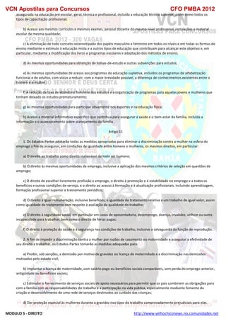 VCN Apostilas para Concursos CFO PMBA 2012
MODULO 5 - DIREITO http://www.velhochiconews.no.comunidades.net
assegurada na educação pré-escolar, geral, técnica e profissional, incluída a educação técnica superior, assim como todos os
tipos de capacitação profissional;
b) Acesso aos mesmos currículos e mesmos exames, pessoal docente do mesmo nível profissional, instalações e material
escolar da mesma qualidade;
c) A eliminação de todo conceito estereotipado dos papéis masculino e feminino em todos os níveis e em todas as formas de
ensino mediante o estímulo à educação mista e a outros tipos de educação que contribuam para alcançar este objetivo e, em
particular, mediante a modificação dos livros e programas escolares e adaptação dos métodos de ensino;
d) As mesmas oportunidades para obtenção de bolsas-de-estudo e outras subvenções para estudos;
e) As mesmas oportunidades de acesso aos programas de educação supletiva, incluídos os programas de alfabetização
funcional e de adultos, com vistas a reduzir, com a maior brevidade possível, a diferença de conhecimentos existentes entre o
homem e a mulher;
f) A redução da taxa de abandono feminino dos estudos e a organização de programas para aquelas jovens e mulheres que
tenham deixado os estudos prematuramente;
g) As mesmas oportunidades para participar ativamente nos esportes e na educação física;
h) Acesso a material informativo específico que contribua para assegurar a saúde e o bem-estar da família, incluída a
informação e o assessoramento sobre planejamento da família.
Artigo 11
1. Os Estados-Partes adotarão todas as medidas apropriadas para eliminar a discriminação contra a mulher na esfera do
emprego a fim de assegurar, em condições de igualdade entre homens e mulheres, os mesmos direitos, em particular:
a) O direito ao trabalho como direito inalienável de todo ser humano;
b) O direito às mesmas oportunidades de emprego, inclusive a aplicação dos mesmos critérios de seleção em questões de
emprego;
c) O direito de escolher livremente profissão e emprego, o direito à promoção e à estabilidade no emprego e a todos os
benefícios e outras condições de serviço, e o direito ao acesso à formação e à atualização profissionais, incluindo aprendizagem,
formação profissional superior e treinamento periódico;
d) O direito a igual remuneração, inclusive benefícios, e igualdade de tratamento relativa a um trabalho de igual valor, assim
como igualdade de tratamento com respeito à avaliação da qualidade do trabalho;
e) O direito à seguridade social, em particular em casos de aposentadoria, desemprego, doença, invalidez, velhice ou outra
incapacidade para trabalhar, bem como o direito de férias pagas;
f) O direito à proteção da saúde e à segurança nas condições de trabalho, inclusive a salvaguarda da função de reprodução.
2. A fim de impedir a discriminação contra a mulher por razões de casamento ou maternidade e assegurar a efetividade de
seu direito a trabalhar, os Estados-Partes tomarão as medidas adequadas para:
a) Proibir, sob sanções, a demissão por motivo de gravidez ou licença de maternidade e a discriminação nas demissões
motivadas pelo estado civil;
b) Implantar a licença de maternidade, com salário pago ou benefícios sociais comparáveis, sem perda do emprego anterior,
antigüidade ou benefícios sociais;
c) Estimular o fornecimento de serviços sociais de apoio necessários para permitir que os pais combinem as obrigações para
com a família com as responsabilidades do trabalho e a participação na vida pública, especialmente mediante fomento da
criação e desenvolvimento de uma rede de serviços destinados ao cuidado das crianças;
d) Dar proteção especial às mulheres durante a gravidez nos tipos de trabalho comprovadamente prejudiciais para elas.
 