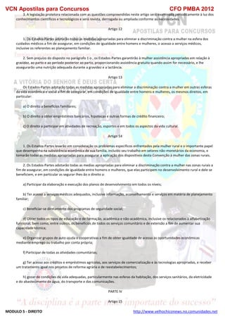 VCN Apostilas para Concursos CFO PMBA 2012
MODULO 5 - DIREITO http://www.velhochiconews.no.comunidades.net
3. A legislação protetora relacionada com as questões compreendidas neste artigo será examinada periodicamente à luz dos
conhecimentos científicos e tecnológicos e será revista, derrogada ou ampliada conforme as necessidades.
Artigo 12
1. Os Estados-Partes adotarão todas as medidas apropriadas para eliminar a discriminação contra a mulher na esfera dos
cuidados médicos a fim de assegurar, em condições de igualdade entre homens e mulheres, o acesso a serviços médicos,
inclusive os referentes ao planejamento familiar.
2. Sem prejuízo do disposto no parágrafo 1 o , os Estados-Partes garantirão à mulher assistência apropriadas em relação à
gravidez, ao parto e ao período posterior ao parto, proporcionando assistência gratuita quando assim for necessário, e lhe
assegurarão uma nutrição adequada durante a gravidez e a lactância.
Artigo 13
Os Estados-Partes adotarão todas as medidas apropriadas para eliminar a discriminação contra a mulher em outras esferas
da vida econômica e social a fim de assegurar, em condições de igualdade entre homens e mulheres, os mesmos direitos, em
particular:
a) O direito a benefícios familiares;
b) O direito a obter empréstimos bancários, hipotecas e outras formas de crédito financeiro;
c) O direito a participar em atividades de recreação, esportes e em todos os aspectos da vida cultural.
Artigo 14
1. Os Estados-Partes levarão em consideração os problemas específicos enfrentados pela mulher rural e o importante papel
que desempenha na subsistência econômica de sua família, incluído seu trabalho em setores não-monetários da economia, e
tomarão todas as medidas apropriadas para assegurar a aplicação dos dispositivos desta Convenção à mulher das zonas rurais.
2. Os Estados-Partes adotarão todas as medias apropriadas para eliminar a discriminação contra a mulher nas zonas rurais a
fim de assegurar, em condições de igualdade entre homens e mulheres, que elas participem no desenvolvimento rural e dele se
beneficiem, e em particular as segurar-lhes-ão o direito a:
a) Participar da elaboração e execução dos planos de desenvolvimento em todos os níveis;
b) Ter acesso a serviços médicos adequados, inclusive informação, aconselhamento e serviços em matéria de planejamento
familiar;
c) Beneficiar-se diretamente dos programas de seguridade social;
d) Obter todos os tipos de educação e de formação, acadêmica e não-acadêmica, inclusive os relacionados à alfabetização
funcional, bem como, entre outros, os benefícios de todos os serviços comunitário e de extensão a fim de aumentar sua
capacidade técnica;
e) Organizar grupos de auto-ajuda e cooperativas a fim de obter igualdade de acesso às oportunidades econômicas
mediante emprego ou trabalho por conta própria;
f) Participar de todas as atividades comunitárias;
g) Ter acesso aos créditos e empréstimos agrícolas, aos serviços de comercialização e às tecnologias apropriadas, e receber
um tratamento igual nos projetos de reforma agrária e de reestabelecimentos;
h) gozar de condições de vida adequadas, particularmente nas esferas da habitação, dos serviços sanitários, da eletricidade
e do abastecimento de água, do transporte e das comunicações.
PARTE IV
Artigo 15
 