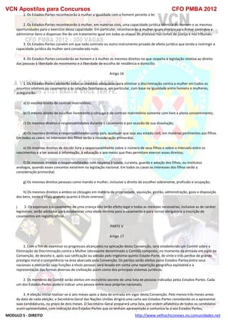 VCN Apostilas para Concursos CFO PMBA 2012
MODULO 5 - DIREITO http://www.velhochiconews.no.comunidades.net
1. Os Estados-Partes reconhecerão à mulher a igualdade com o homem perante a lei.
2. Os Estados-Partes reconhecerão à mulher, em matérias civis, uma capacidade jurídica idêntica do homem e as mesmas
oportunidades para o exercício dessa capacidade. Em particular, reconhecerão à mulher iguais direitos para firmar contratos e
administrar bens e dispensar-lhe-ão um tratamento igual em todas as etapas do processo nas cortes de justiça e nos tribunais.
3. Os Estados-Partes convém em que todo contrato ou outro instrumento privado de efeito jurídico que tenda a restringir a
capacidade jurídica da mulher será considerado nulo.
4. Os Estados-Partes concederão ao homem e à mulher os mesmos direitos no que respeita à legislação relativa ao direito
das pessoas à liberdade de movimento e à liberdade de escolha de residência e domicílio.
Artigo 16
1. Os Estados-Partes adotarão todas as medidas adequadas para eliminar a discriminação contra a mulher em todos os
assuntos relativos ao casamento e às ralações familiares e, em particular, com base na igualdade entre homens e mulheres,
assegurarão:
a) O mesmo direito de contrair matrimônio;
b) O mesmo direito de escolher livremente o cônjuge e de contrair matrimônio somente com livre e pleno consentimento;
c) Os mesmos direitos e responsabilidades durante o casamento e por ocasião de sua dissolução;
d) Os mesmos direitos e responsabilidades como pais, qualquer que seja seu estado civil, em matérias pertinentes aos filhos.
Em todos os casos, os interesses dos filhos serão a consideração primordial;
e) Os mesmos direitos de decidir livre a responsavelmente sobre o número de seus filhos e sobre o intervalo entre os
nascimentos e a ter acesso à informação, à educação e aos meios que lhes permitam exercer esses direitos;
f) Os mesmos direitos e responsabilidades com respeito à tutela, curatela, guarda e adoção dos filhos, ou institutos
análogos, quando esses conceitos existirem na legislação nacional. Em todos os casos os interesses dos filhos serão a
consideração primordial;
g) Os mesmos direitos pessoais como marido e mulher, inclusive o direito de escolher sobrenome, profissão e ocupação;
h) Os mesmos direitos a ambos os cônjuges em matéria de propriedade, aquisição, gestão, administração, gozo e disposição
dos bens, tanto a título gratuito quanto à título oneroso.
j 2. Os esponsais e o casamento de uma criança não terão efeito legal e todas as medidas necessárias, inclusive as de caráter
legislativo, serão adotadas para estabelecer uma idade mínima para o casamento e para tornar obrigatória a inscrição de
casamentos em registro oficial.
PARTE V
Artigo 17
1. Com o fim de examinar os progressos alcançados na aplicação desta Convenção, será estabelecido um Comitê sobre a
Eliminação da Discriminação contra a Mulher (doravante denominado o Comitê) composto, no momento da entrada em vigor da
Convenção, de dezoito e, após sua ratificação ou adesão pelo trigésimo-quinto Estado-Parte, de vinte e três peritos de grande
prestígio moral e competência na área abarcada pela Convenção. Os peritos serão eleitos pelos Estados-Partes entre seus
nacionais e exercerão suas funções a título pessoal; será levada em conta uma repartição geográfica eqüitativa e a
representação das formas diversas de civilização assim como dos principais sistemas jurídicos;
2. Os membros do Comitê serão eleitos em escrutínio secreto de uma lista de pessoas indicadas pelos Estados-Partes. Cada
um dos Estados-Partes poderá indicar uma pessoa entre seus próprios nacionais;
3. A eleição inicial realizar-se-á seis meses após a data de entrada em vigor desta Convenção. Pelo menos três meses antes
da data de cada eleição, o Secretário-Geral das Nações Unidas dirigirá uma carta aos Estados-Partes convidando-os a apresentar
suas candidaturas, no prazo de dois meses. O Secretário-Geral preparará uma lista, por ordem alfabética de todos os candidatos
assim apresentados, com indicação dos Estados-Partes que os tenham apresentado e comunica-la-á aos Estados Partes;
 