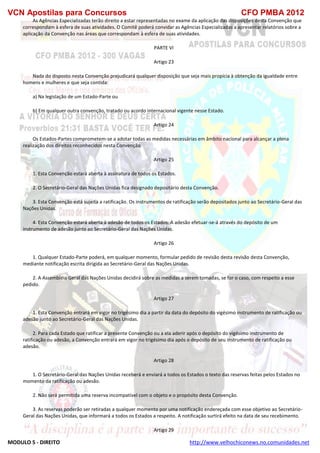VCN Apostilas para Concursos CFO PMBA 2012
MODULO 5 - DIREITO http://www.velhochiconews.no.comunidades.net
As Agências Especializadas terão direito a estar representadas no exame da aplicação das disposições desta Convenção que
correspondam à esfera de suas atividades. O Comitê poderá convidar as Agências Especializadas a apresentar relatórios sobre a
aplicação da Convenção nas áreas que correspondam à esfera de suas atividades.
PARTE VI
Artigo 23
Nada do disposto nesta Convenção prejudicará qualquer disposição que seja mais propícia à obtenção da igualdade entre
homens e mulheres e que seja contida:
a) Na legislação de um Estado-Parte ou
b) Em qualquer outra convenção, tratado ou acordo internacional vigente nesse Estado.
Artigo 24
Os Estados-Partes comprometem-se a adotar todas as medidas necessárias em âmbito nacional para alcançar a plena
realização dos direitos reconhecidos nesta Convenção.
Artigo 25
1. Esta Convenção estará aberta à assinatura de todos os Estados.
2. O Secretário-Geral das Nações Unidas fica designado depositário desta Convenção.
3. Esta Convenção está sujeita a ratificação. Os instrumentos de ratificação serão depositados junto ao Secretário-Geral das
Nações Unidas.
4. Esta Convenção estará aberta à adesão de todos os Estados. A adesão efetuar-se-á através do depósito de um
instrumento de adesão junto ao Secretário-Geral das Nações Unidas.
Artigo 26
1. Qualquer Estado-Parte poderá, em qualquer momento, formular pedido de revisão desta revisão desta Convenção,
mediante notificação escrita dirigida ao Secretário-Geral das Nações Unidas.
2. A Assembléia Geral das Nações Unidas decidirá sobre as medidas a serem tomadas, se for o caso, com respeito a esse
pedido.
Artigo 27
1. Esta Convenção entrará em vigor no trigésimo dia a partir da data do depósito do vigésimo instrumento de ratificação ou
adesão junto ao Secretário-Geral das Nações Unidas.
2. Para cada Estado que ratificar a presente Convenção ou a ela aderir após o depósito do vigésimo instrumento de
ratificação ou adesão, a Convenção entrará em vigor no trigésimo dia após o depósito de seu instrumento de ratificação ou
adesão.
Artigo 28
1. O Secretário-Geral das Nações Unidas receberá e enviará a todos os Estados o texto das reservas feitas pelos Estados no
momento da ratificação ou adesão.
2. Não será permitida uma reserva incompatível com o objeto e o propósito desta Convenção.
3. As reservas poderão ser retiradas a qualquer momento por uma notificação endereçada com esse objetivo ao Secretário-
Geral das Nações Unidas, que informará a todos os Estados a respeito. A notificação surtirá efeito na data de seu recebimento.
Artigo 29
 